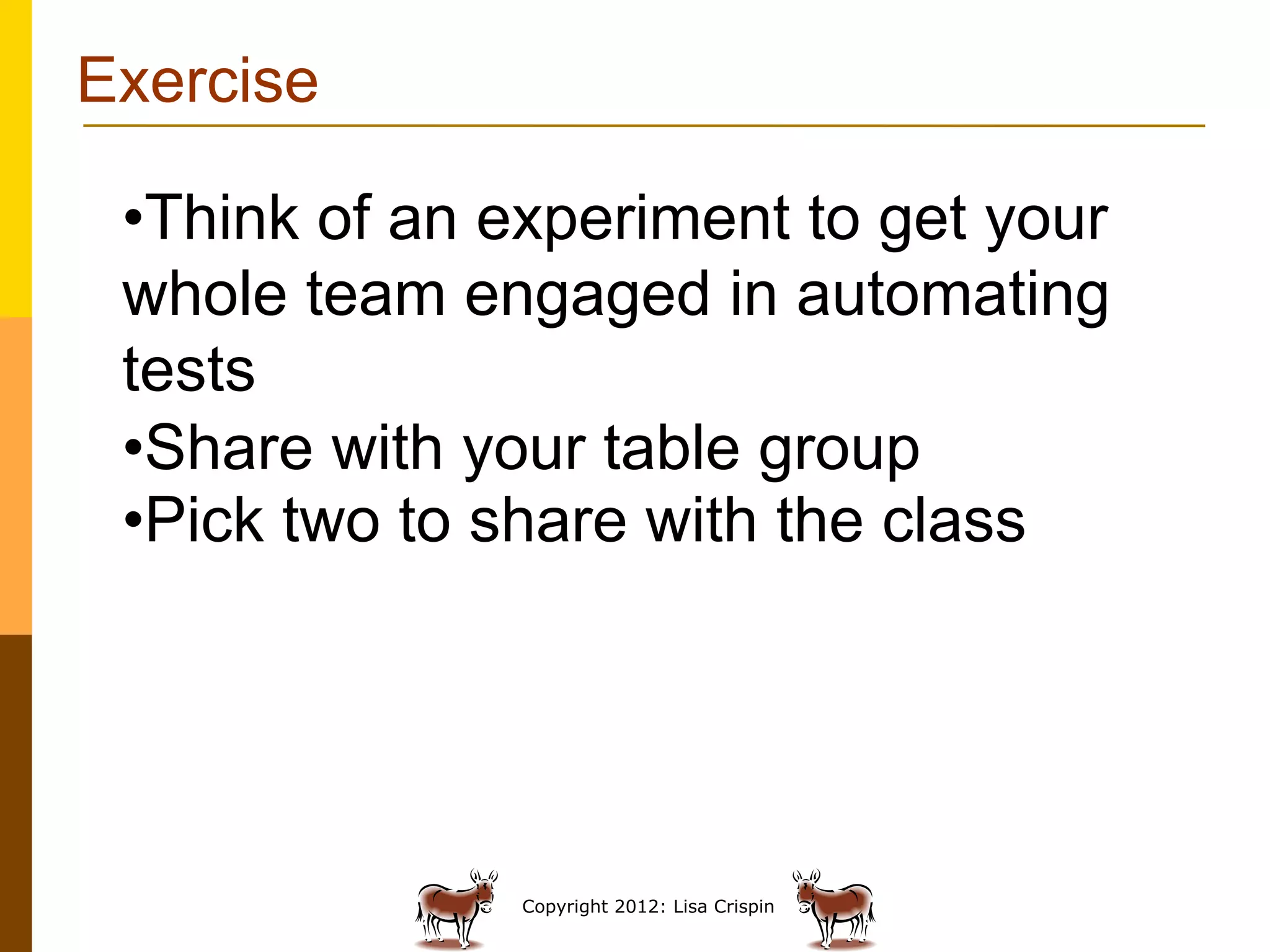 Exercise

 • Think of an experiment to get your
 whole team engaged in automating
 tests
 • Share with your table group
 • Pick two to share with the class




               Copyright 2012: Lisa Crispin
 