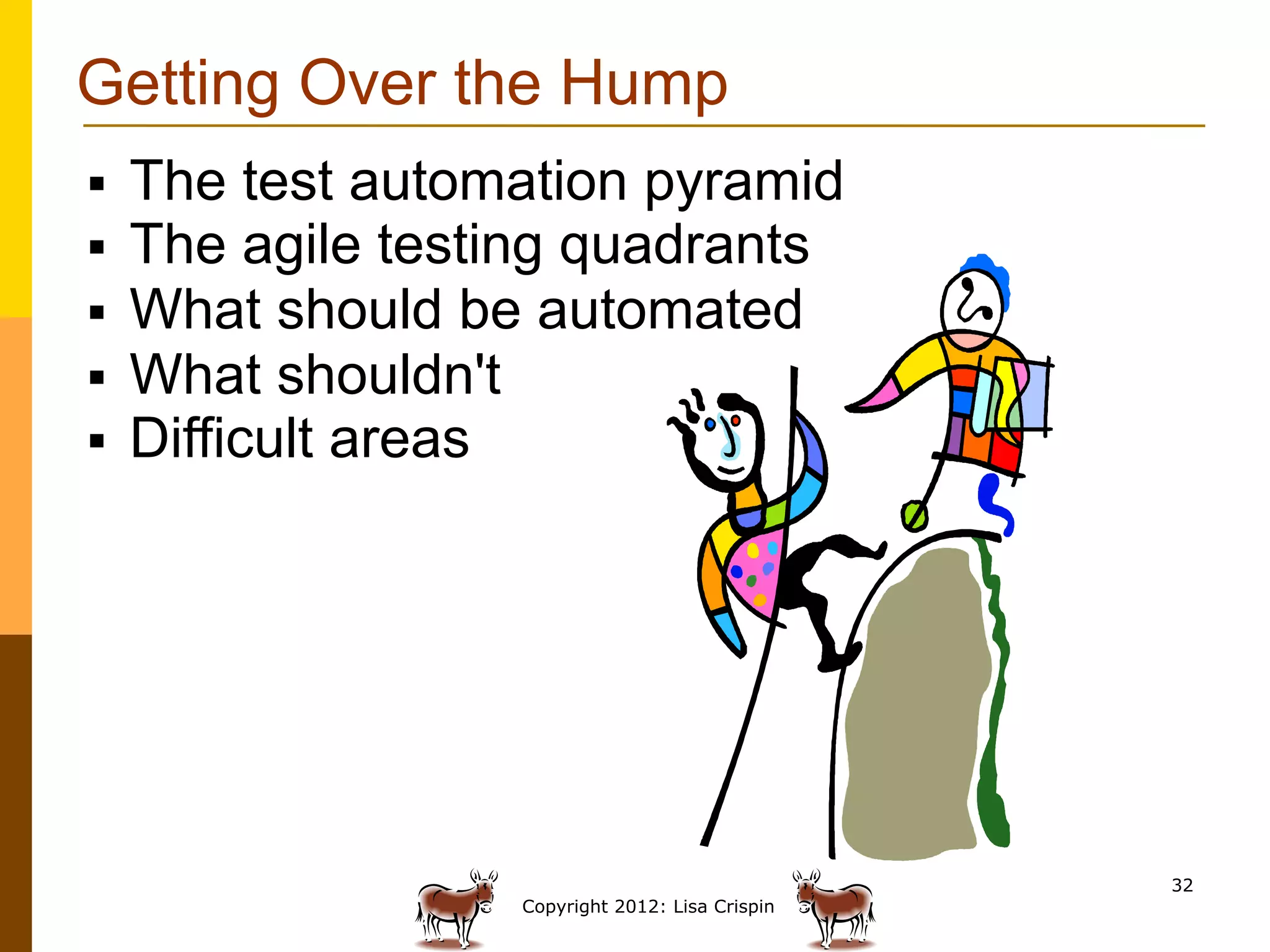 Getting Over the Hump
§    The test automation pyramid
§    The agile testing quadrants
§    What should be automated
§    What shouldn't
§    Difficult areas




                                                   32
                    Copyright 2012: Lisa Crispin
 