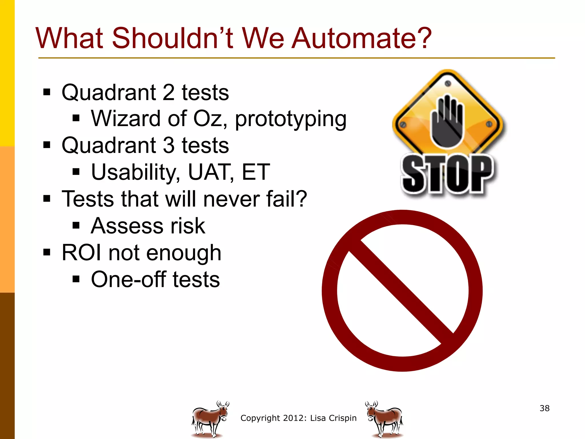 What Shouldn’t We Automate?
§  Quadrant 2 tests
     §  Wizard of Oz, prototyping
§  Quadrant 3 tests
     §  Usability, UAT, ET
§  Tests that will never fail?
     §  Assess risk
§  ROI not enough
     §  One-off tests




                                                     38
                      Copyright 2012: Lisa Crispin
 