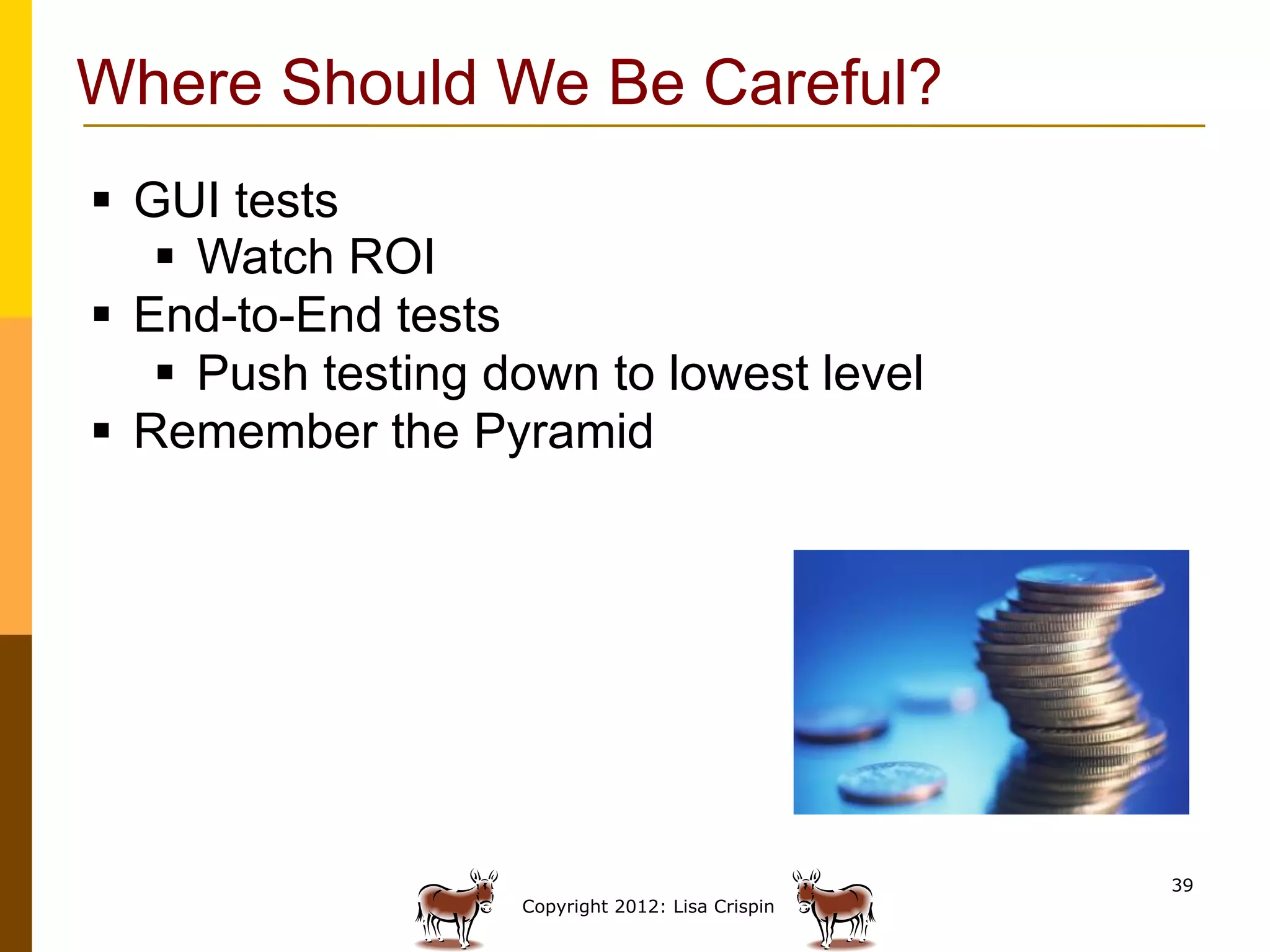 Where Should We Be Careful?
§  GUI tests
     §  Watch ROI
§  End-to-End tests
     §  Push testing down to lowest level
§  Remember the Pyramid




                                                    39
                     Copyright 2012: Lisa Crispin
 