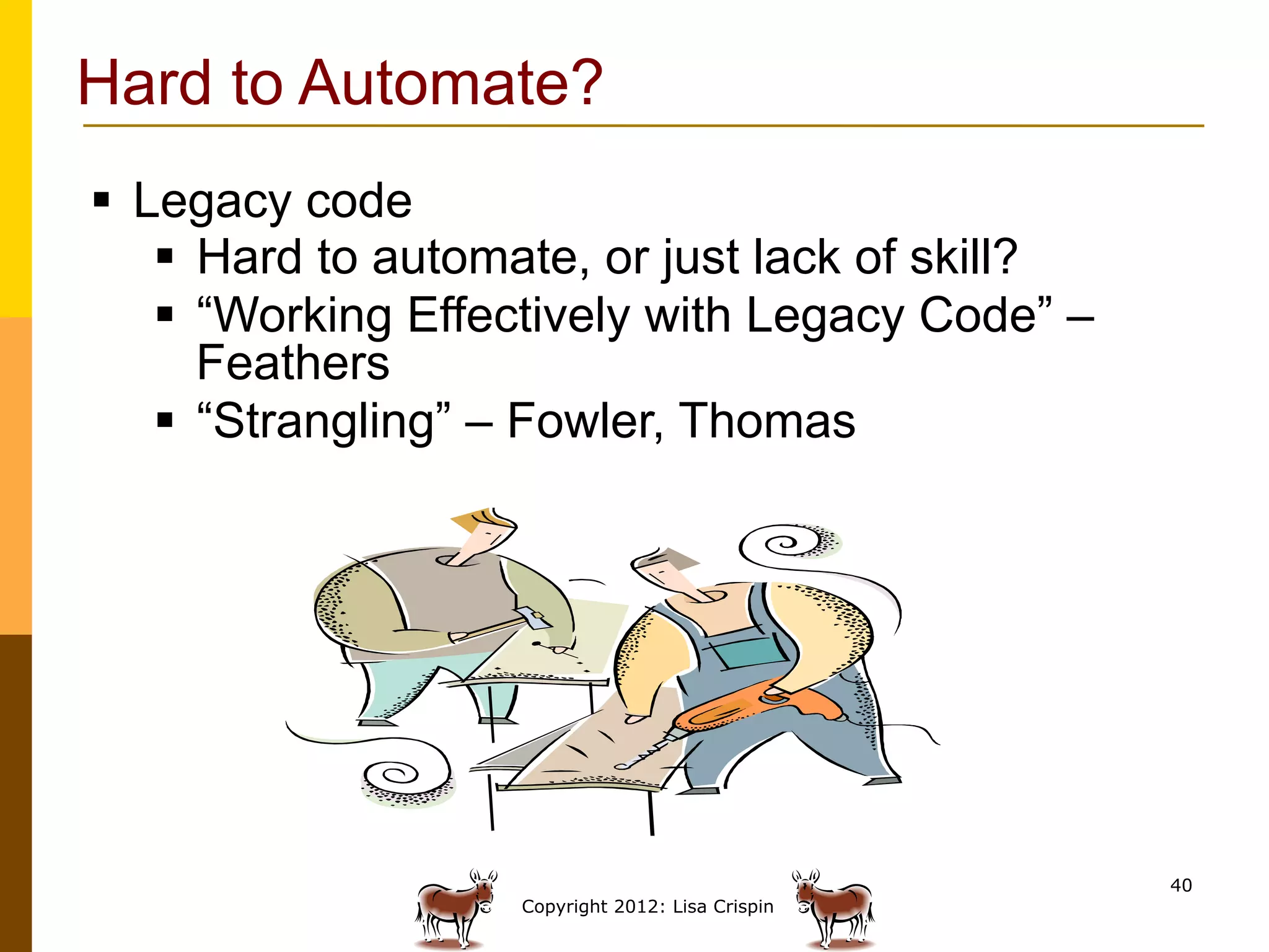 Hard to Automate?
§  Legacy code
     §  Hard to automate, or just lack of skill?
     §  “Working Effectively with Legacy Code” –
         Feathers
     §  “Strangling” – Fowler, Thomas




                                                    40
                     Copyright 2012: Lisa Crispin
 