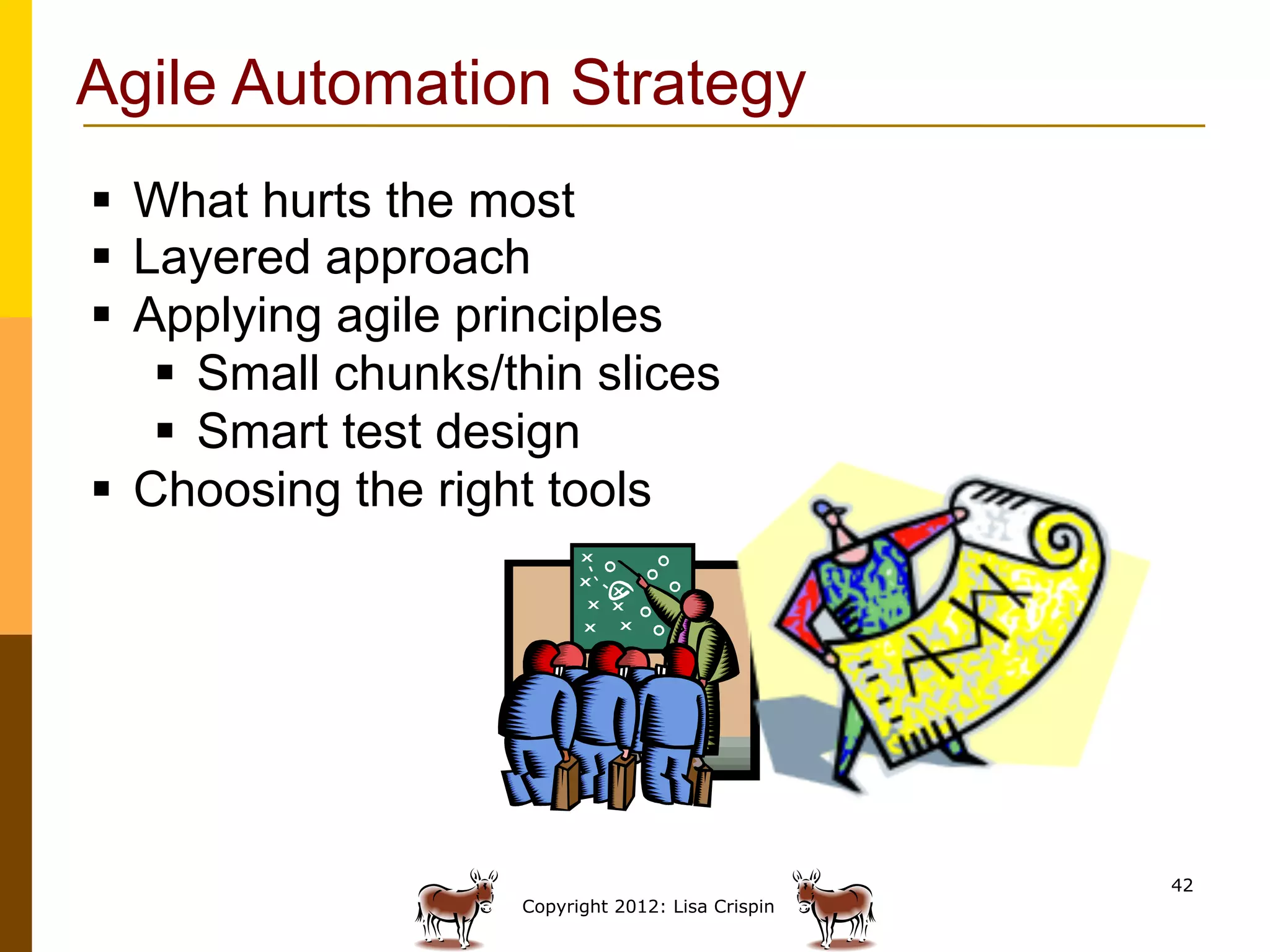 Agile Automation Strategy
§  What hurts the most
§  Layered approach
§  Applying agile principles
     §  Small chunks/thin slices
     §  Smart test design
§  Choosing the right tools




                                                     42
                      Copyright 2012: Lisa Crispin
 
