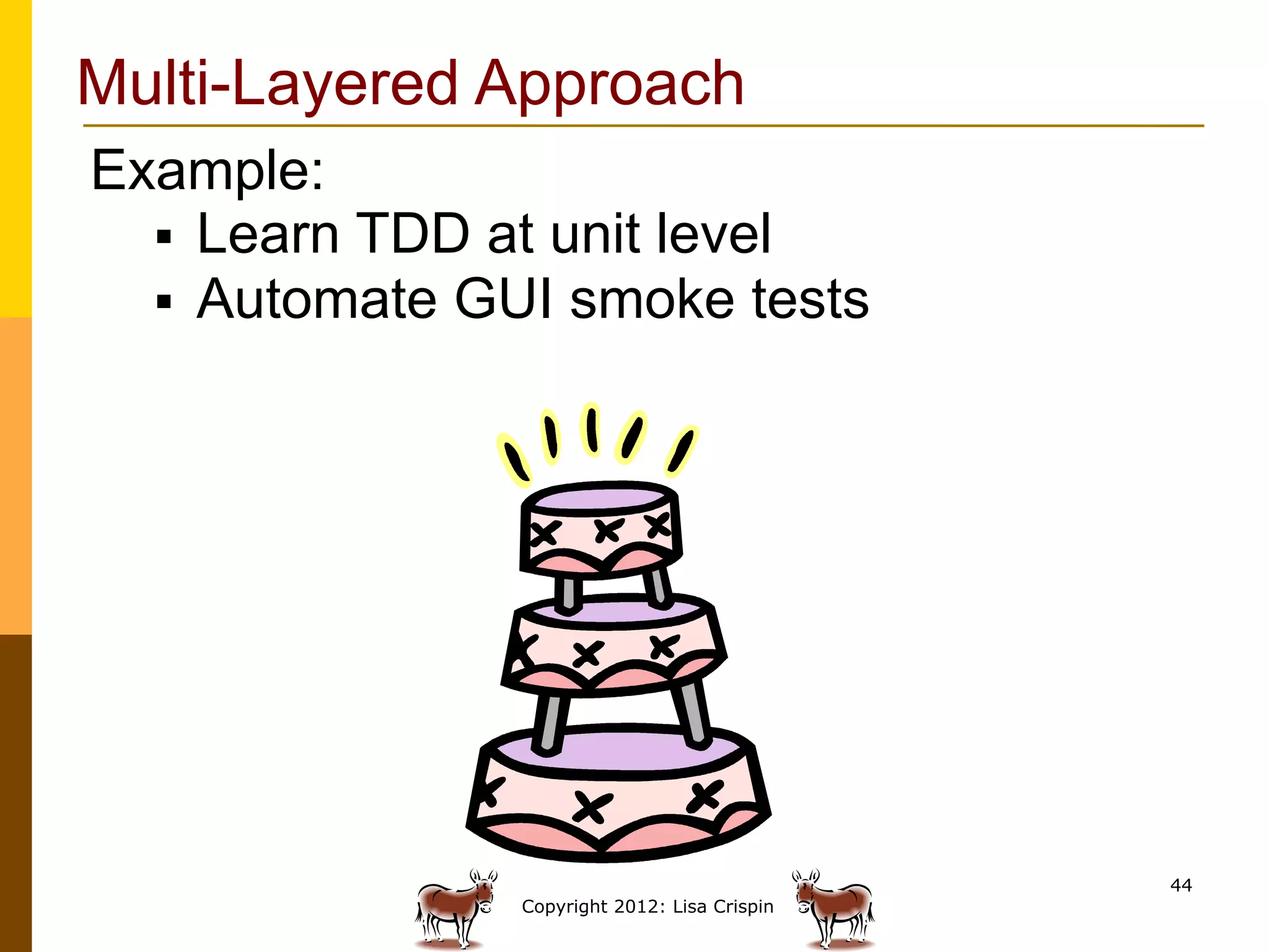 Multi-Layered Approach
Example:
  §  Learn TDD at unit level
  §  Automate GUI smoke tests




                                               44
                Copyright 2012: Lisa Crispin
 