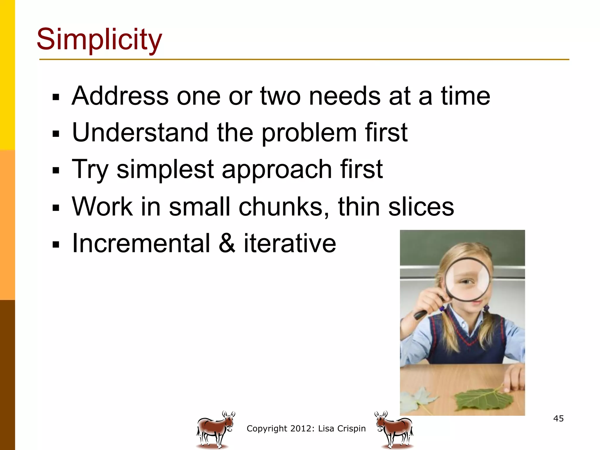 Simplicity
 §  Address one or two needs at a time
 §  Understand the problem first
 §  Try simplest approach first
 §  Work in small chunks, thin slices
 §  Incremental & iterative




                                                45
                 Copyright 2012: Lisa Crispin
 
