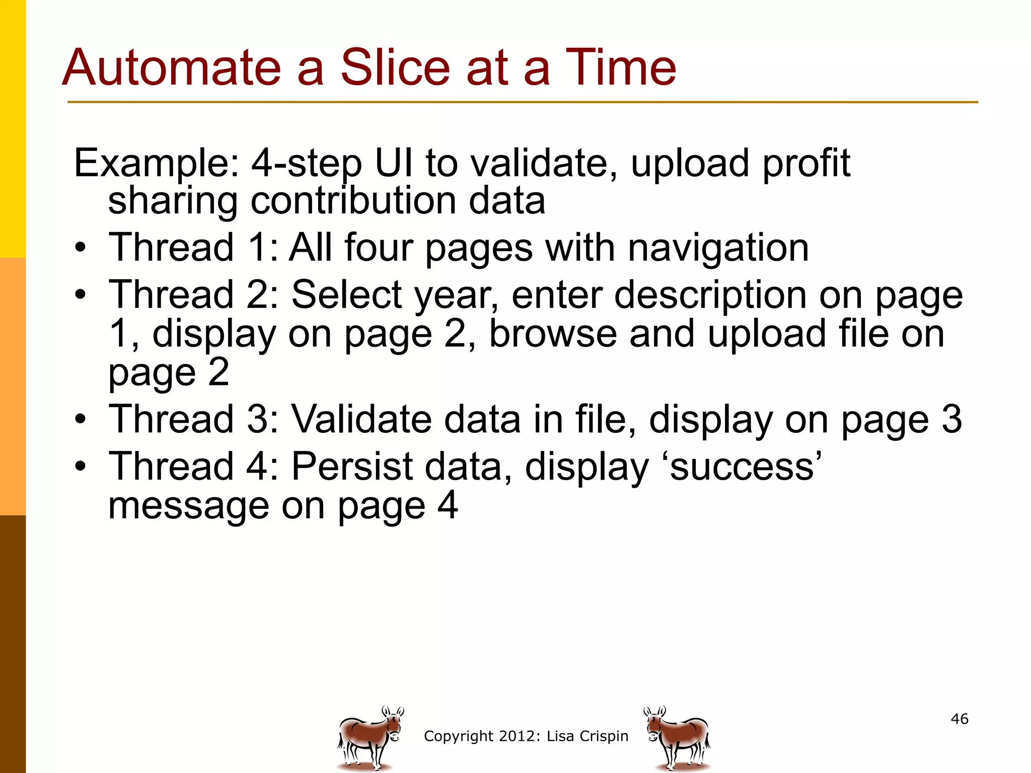 Automate a Slice at a Time
Example: 4-step UI to validate, upload profit
   sharing contribution data
•  Thread 1: All four pages with navigation
•  Thread 2: Select year, enter description on page
   1, display on page 2, browse and upload file on
   page 2
•  Thread 3: Validate data in file, display on page 3
•  Thread 4: Persist data, display ‘success’
   message on page 4




                                                    46
                    Copyright 2012: Lisa Crispin
 