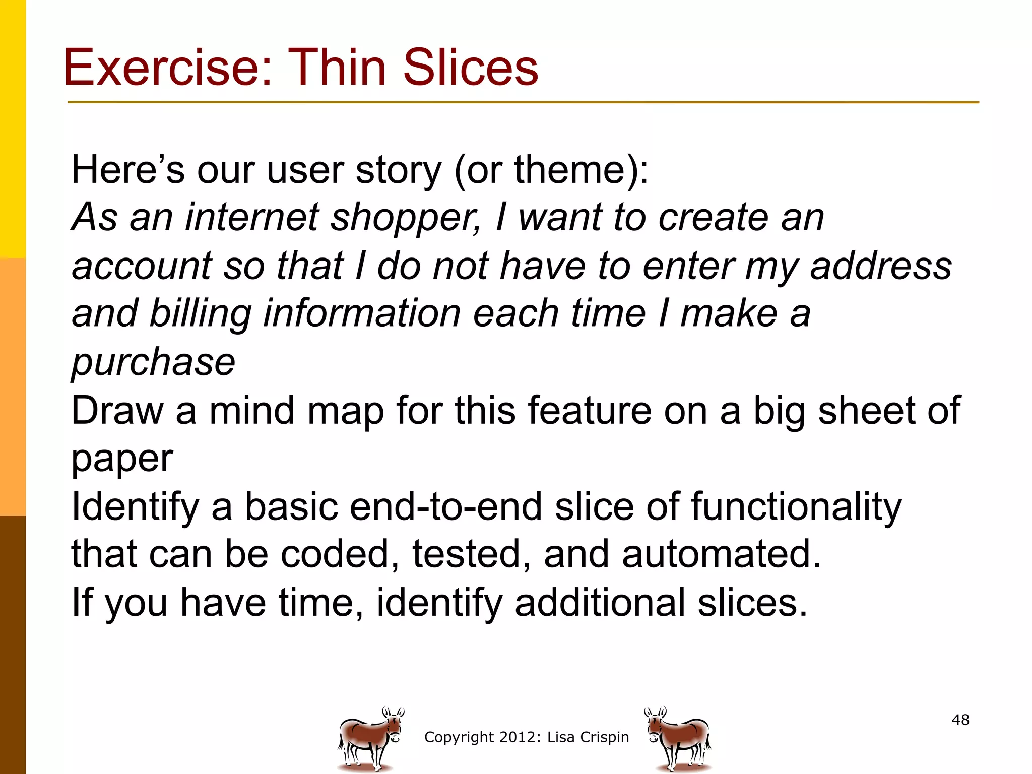 Exercise: Thin Slices
Here’s our user story (or theme):
As an internet shopper, I want to create an
account so that I do not have to enter my address
and billing information each time I make a
purchase
Draw a mind map for this feature on a big sheet of
paper
Identify a basic end-to-end slice of functionality
that can be coded, tested, and automated.
If you have time, identify additional slices.

                                                  48
                   Copyright 2012: Lisa Crispin
 