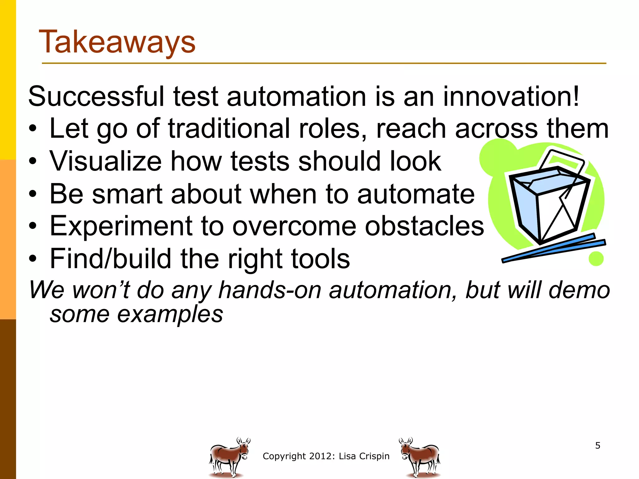 Takeaways
Successful test automation is an innovation!
•  Let go of traditional roles, reach across them
•  Visualize how tests should look
•  Be smart about when to automate
•  Experiment to overcome obstacles
•  Find/build the right tools
We won’t do any hands-on automation, but will demo
 some examples




                                                   5
                    Copyright 2012: Lisa Crispin
 