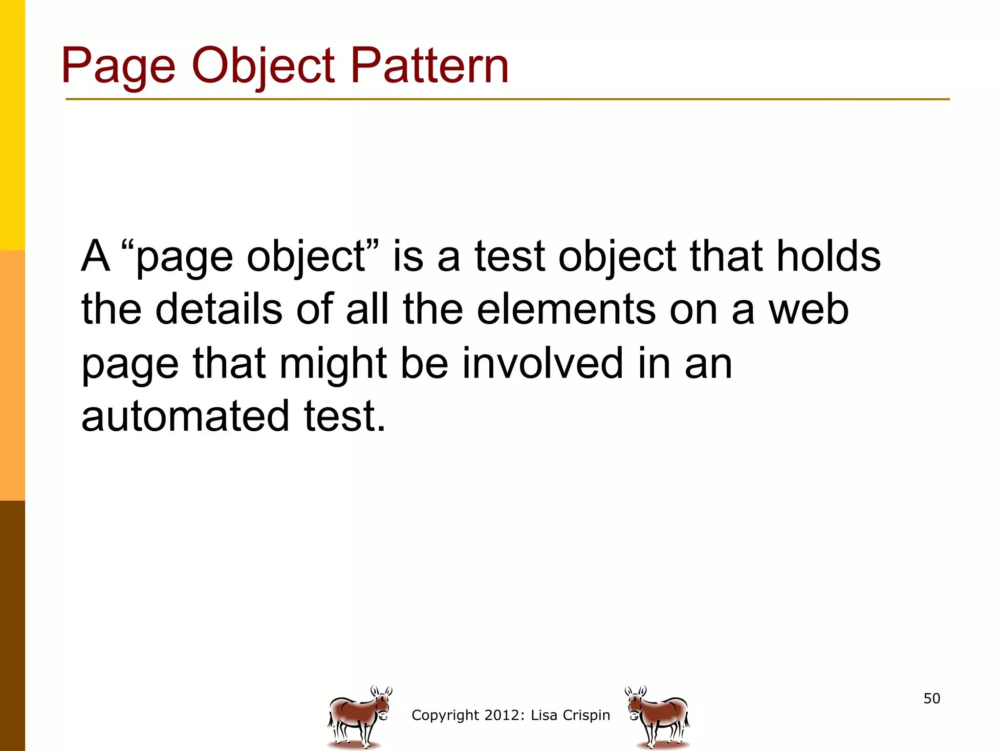 Page Object Pattern


A “page object” is a test object that holds
the details of all the elements on a web
page that might be involved in an
automated test.




                                                50
                 Copyright 2012: Lisa Crispin
 