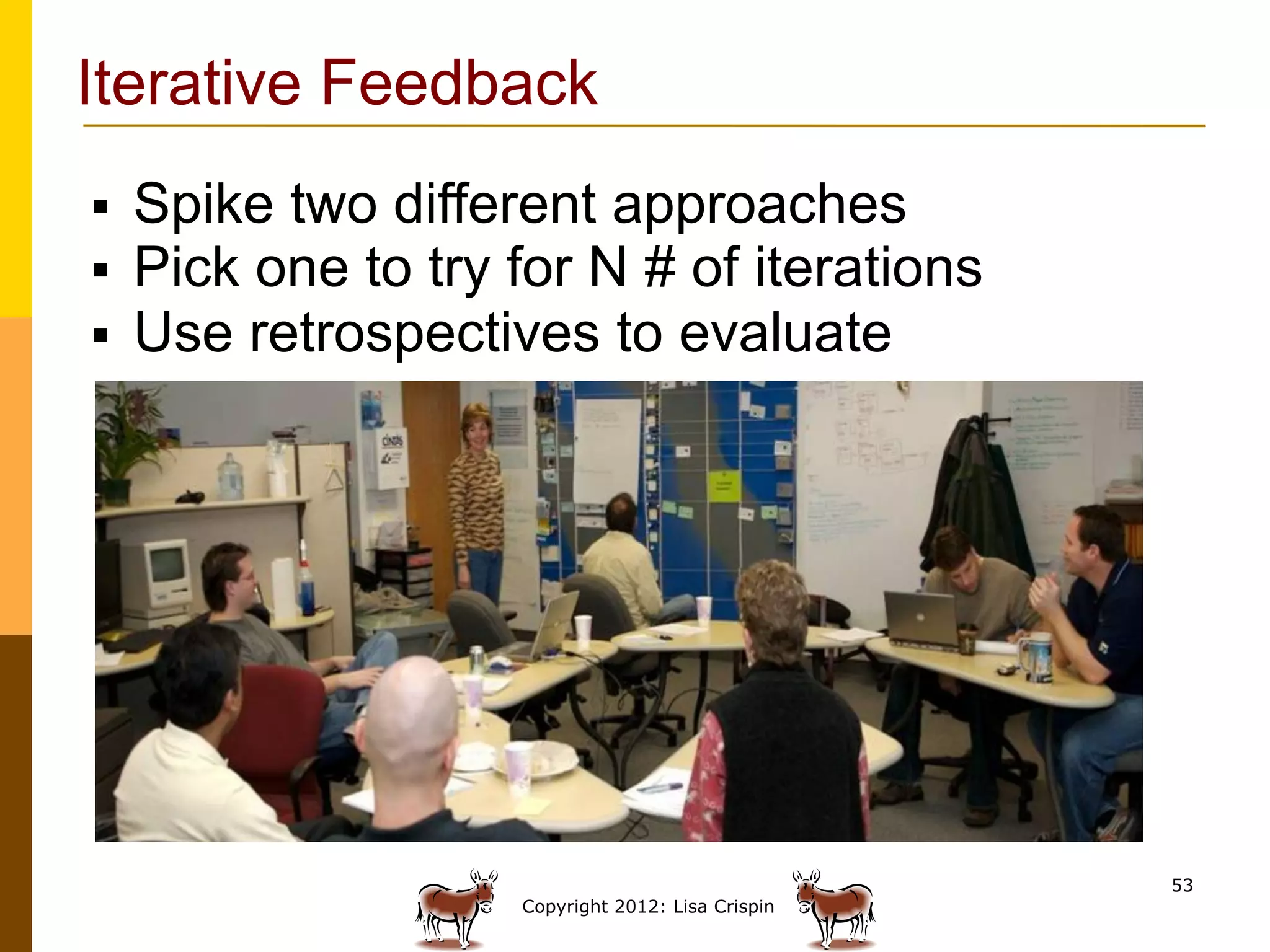 Iterative Feedback
§    Spike two different approaches
§    Pick one to try for N # of iterations
§    Use retrospectives to evaluate




                                                     53
                      Copyright 2012: Lisa Crispin
 