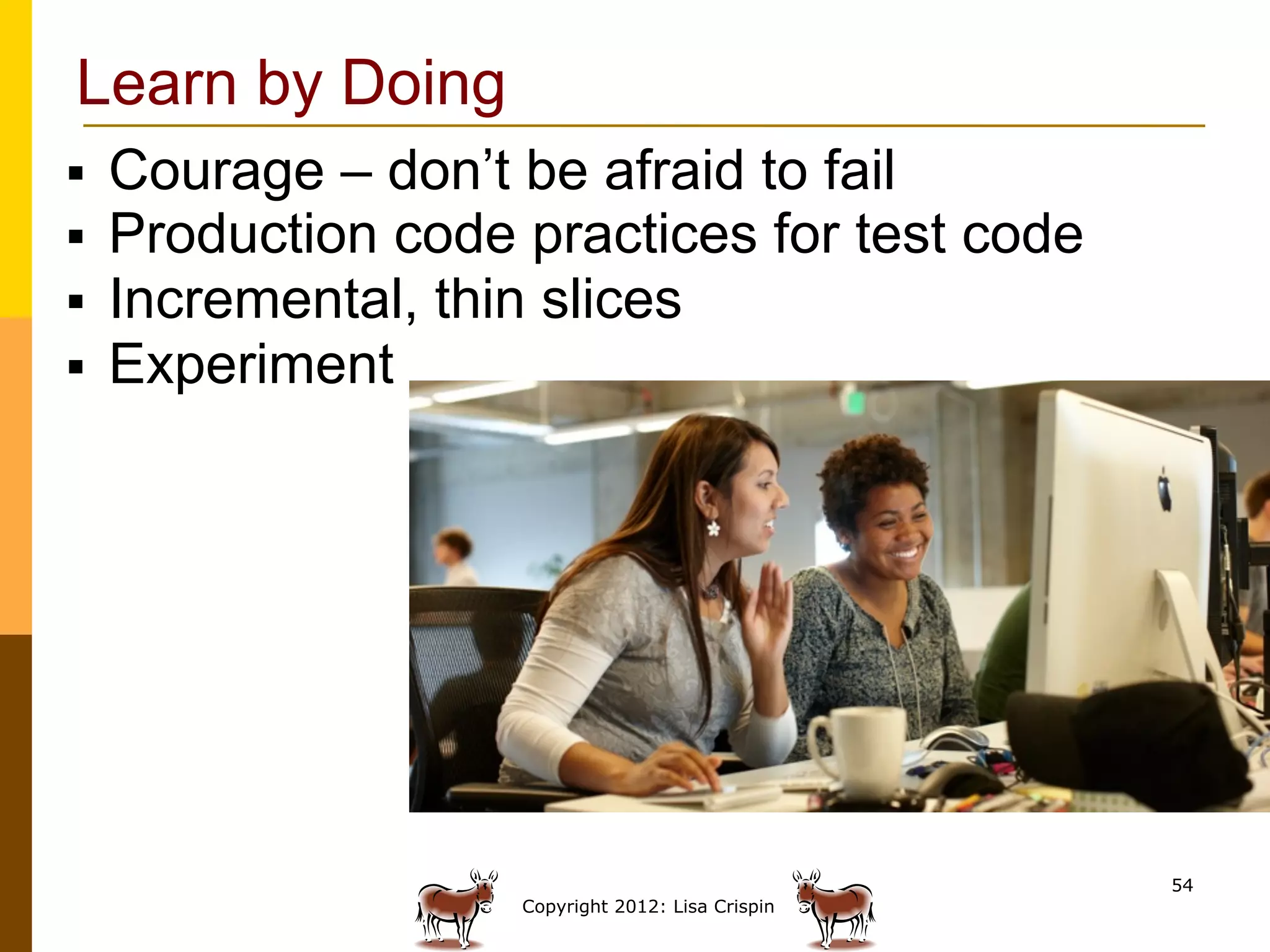 Learn by Doing
§    Courage – don’t be afraid to fail
§    Production code practices for test code
§    Incremental, thin slices
§    Experiment




                                                     54
                      Copyright 2012: Lisa Crispin
 