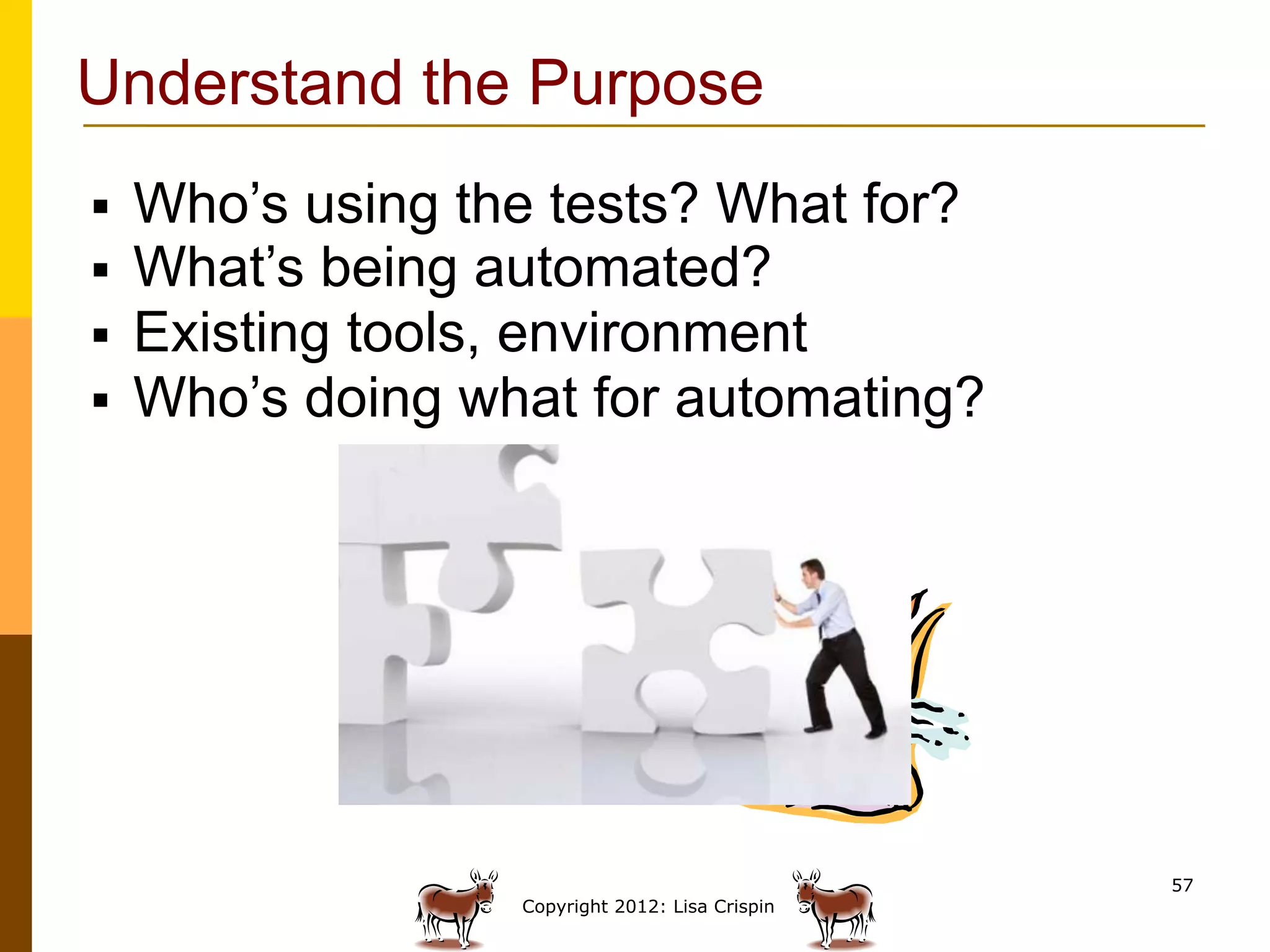 Understand the Purpose
§    Who’s using the tests? What for?
§    What’s being automated?
§    Existing tools, environment
§    Who’s doing what for automating?




                                                   57
                    Copyright 2012: Lisa Crispin
 
