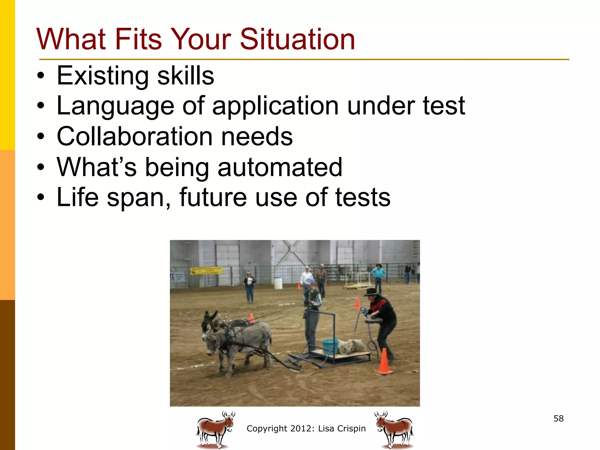 What Fits Your Situation
•  Existing skills
•  Language of application under test
•  Collaboration needs
•  What’s being automated
•  Life span, future use of tests




                                                 58
                  Copyright 2012: Lisa Crispin
 