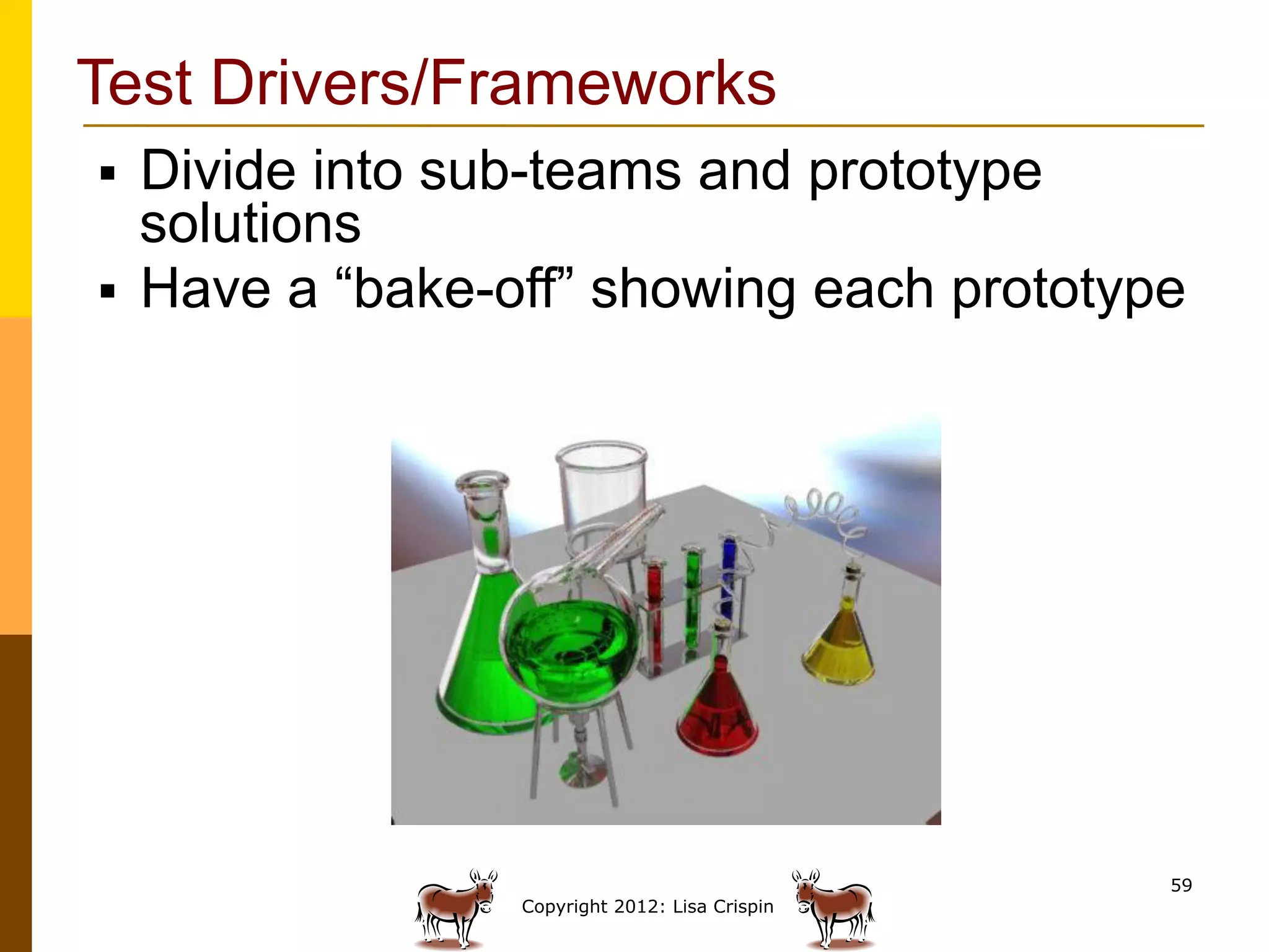 Test Drivers/Frameworks
§  Divide into sub-teams and prototype
    solutions
§  Have a “bake-off” showing each prototype




                                                59
                 Copyright 2012: Lisa Crispin
 