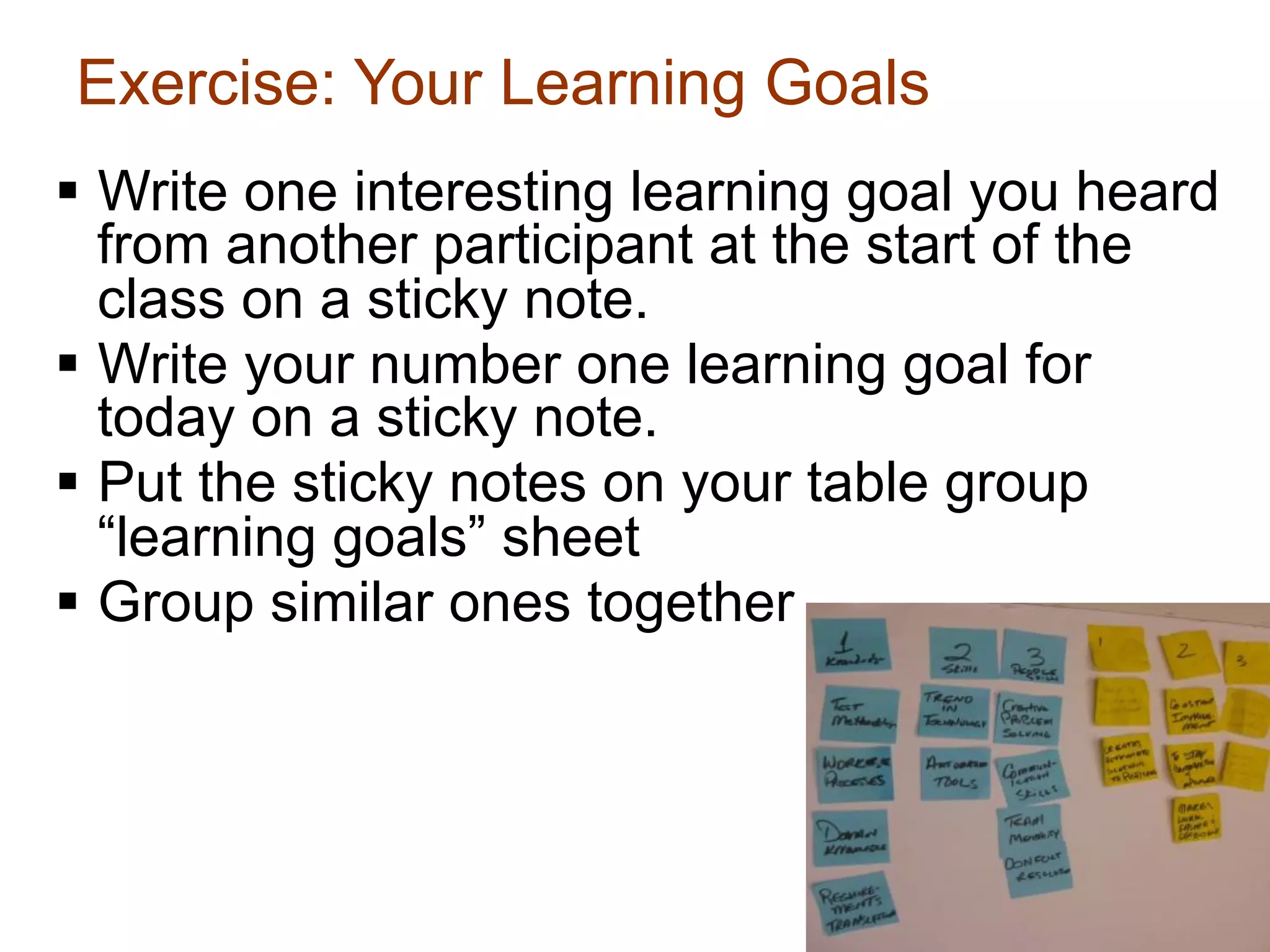 Exercise: Your Learning Goals
§  Write one interesting learning goal you heard
    from another participant at the start of the
    class on a sticky note.
§  Write your number one learning goal for
    today on a sticky note.
§  Put the sticky notes on your table group
    “learning goals” sheet
§  Group similar ones together



                                               6
 