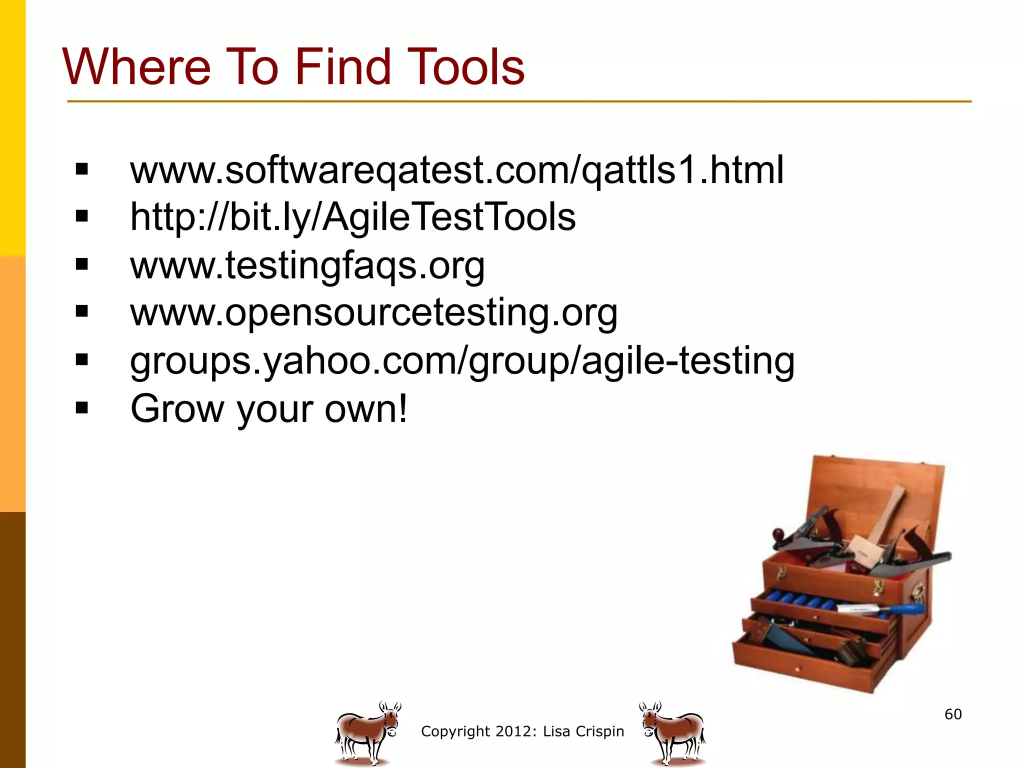 Where To Find Tools
§    www.softwareqatest.com/qattls1.html
§    http://bit.ly/AgileTestTools
§    www.testingfaqs.org
§    www.opensourcetesting.org
§    groups.yahoo.com/group/agile-testing
§    Grow your own!




                                                    60
                     Copyright 2012: Lisa Crispin
 