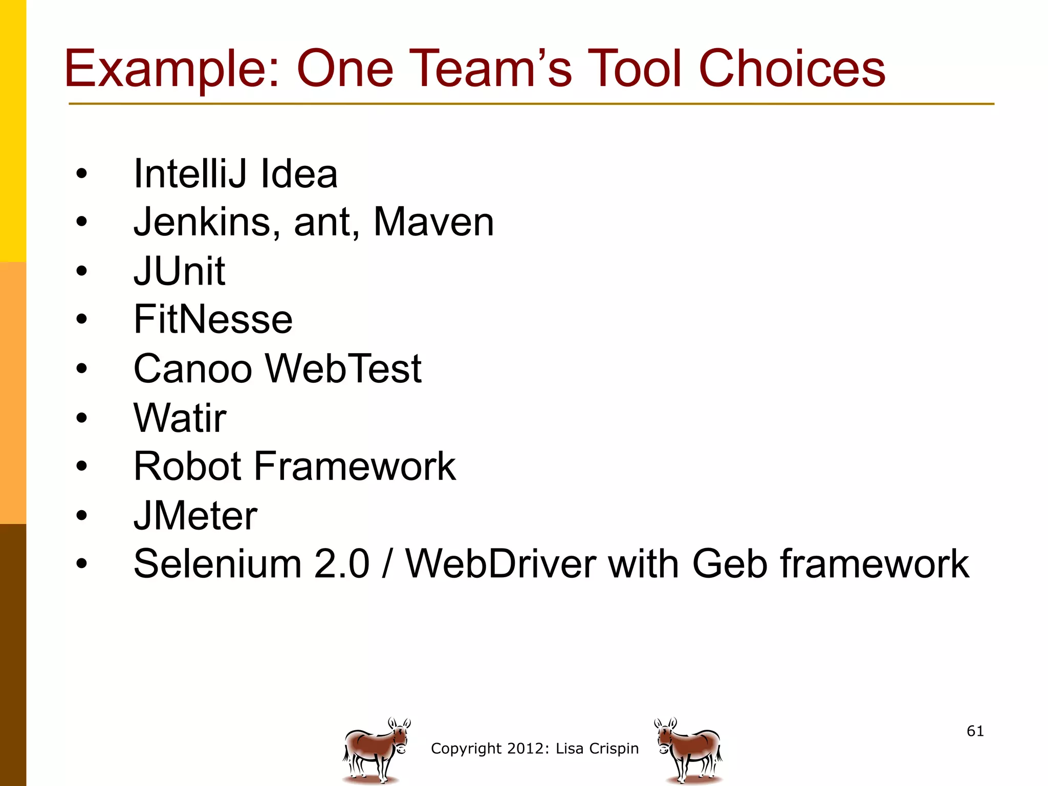 Example: One Team’s Tool Choices
•    IntelliJ Idea
•    Jenkins, ant, Maven
•    JUnit
•    FitNesse
•    Canoo WebTest
•    Watir
•    Robot Framework
•    JMeter
•    Selenium 2.0 / WebDriver with Geb framework


                                                   61
                    Copyright 2012: Lisa Crispin
 