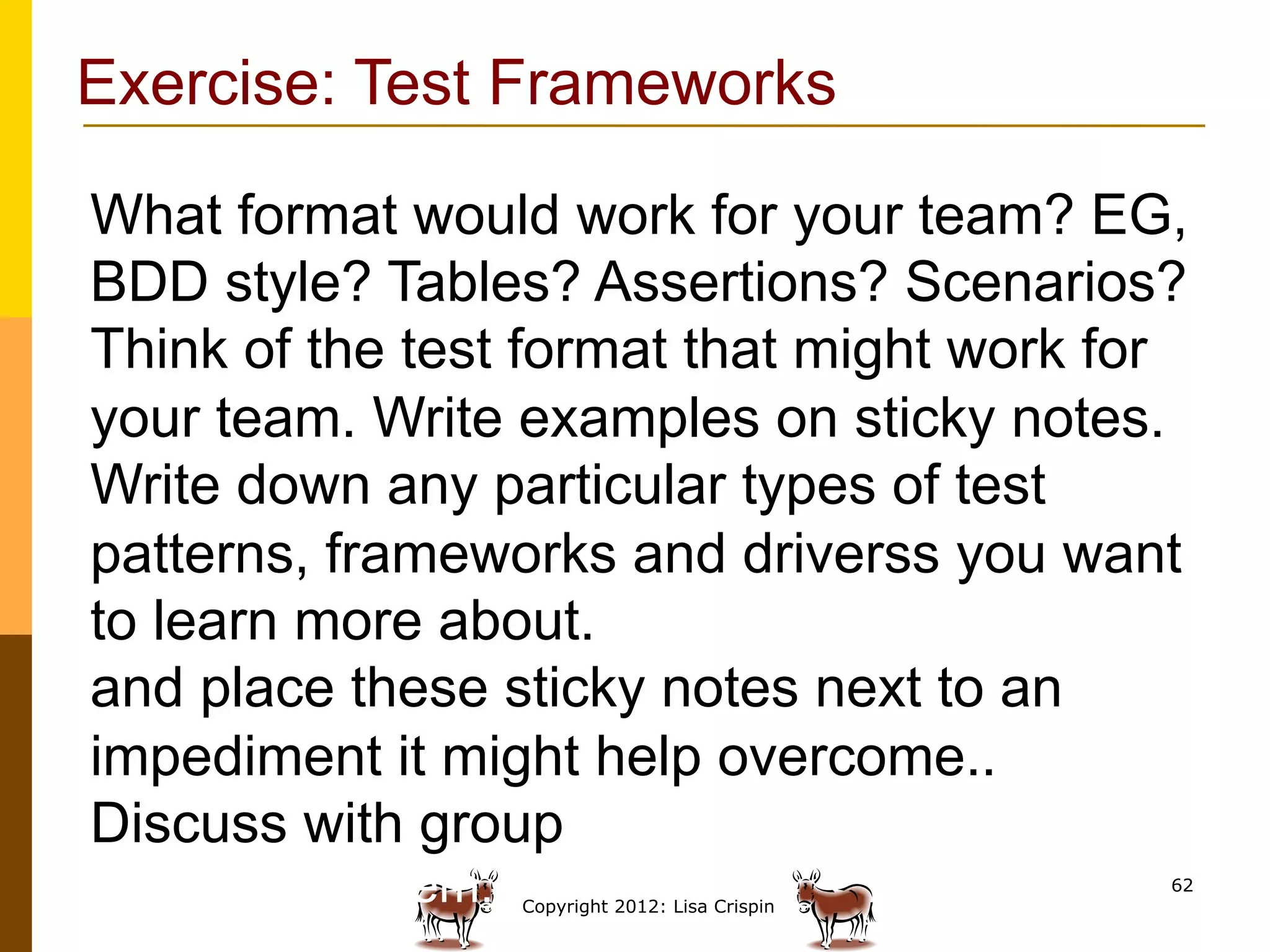 Exercise: Test Frameworks

What format would work for your team? EG,
BDD style? Tables? Assertions? Scenarios?
Think of the test format that might work for
your team. Write examples on sticky notes.
Write down any particular types of test
patterns, frameworks and driverss you want
to learn more about.
and place these sticky notes next to an
impediment it might help overcome..
Discuss with group how that tool might help
solve the problem.   Copyright 2012: Lisa Crispin
                                                    62
 
