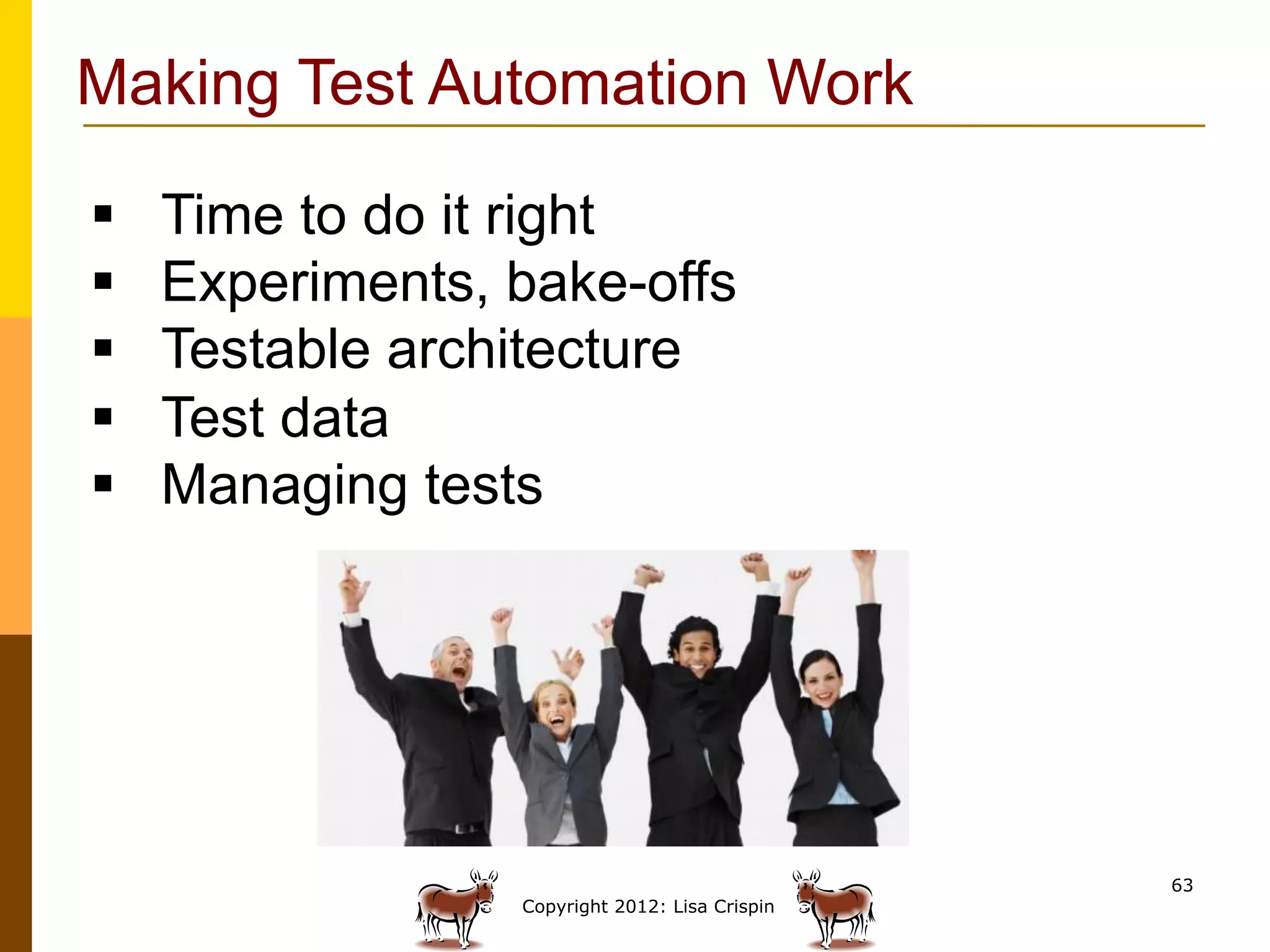 Making Test Automation Work

§    Time to do it right
§    Experiments, bake-offs
§    Testable architecture
§    Test data
§    Managing tests




                                                  63
                   Copyright 2012: Lisa Crispin
 