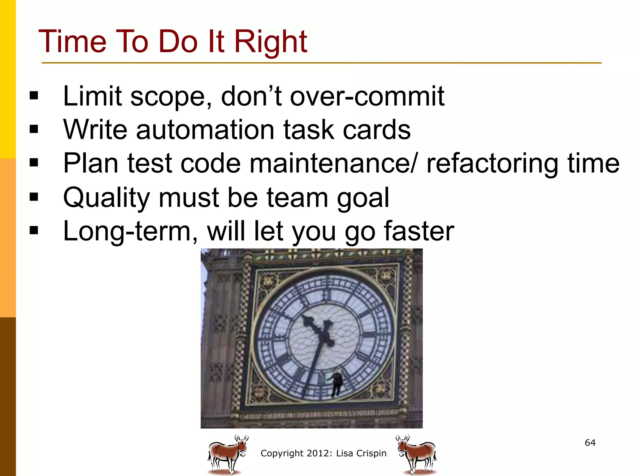 Time To Do It Right
§    Limit scope, don’t over-commit
§    Write automation task cards
§    Plan test code maintenance/ refactoring time
§    Quality must be team goal
§    Long-term, will let you go faster




                                                    64
                     Copyright 2012: Lisa Crispin
 