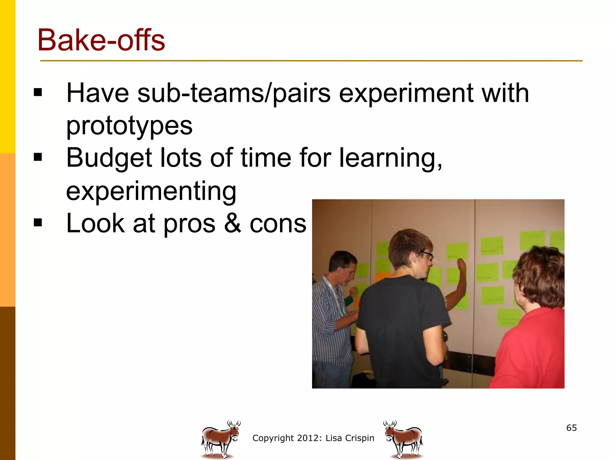 Bake-offs
§  Have sub-teams/pairs experiment with
    prototypes
§  Budget lots of time for learning,
    experimenting
§  Look at pros & cons




                                                65
                 Copyright 2012: Lisa Crispin
 