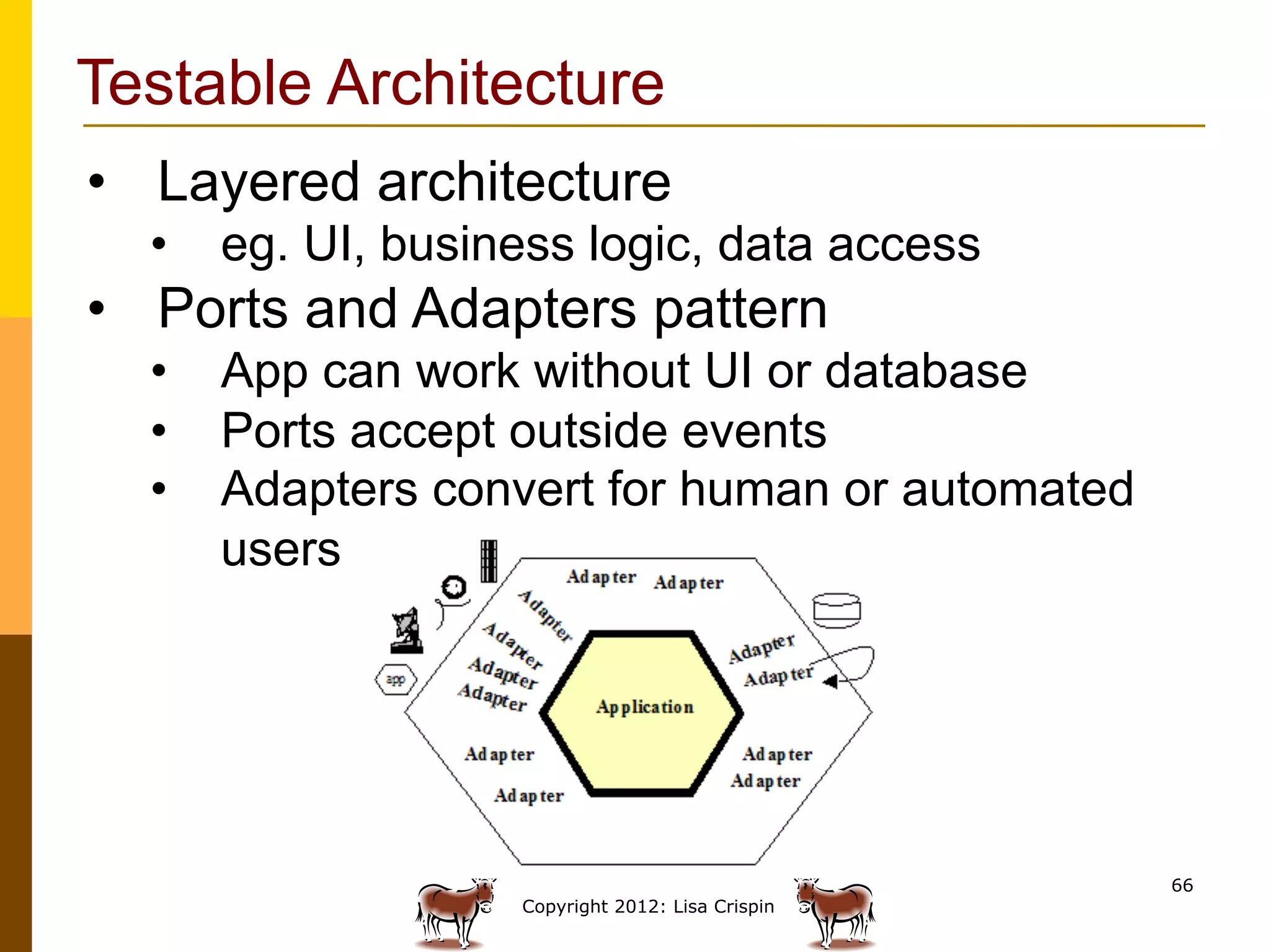 Testable Architecture
•  Layered architecture
  •  eg. UI, business logic, data access
•  Ports and Adapters pattern
  •  App can work without UI or database
  •  Ports accept outside events
  •  Adapters convert for human or automated
     users




                                                  66
                   Copyright 2012: Lisa Crispin
 