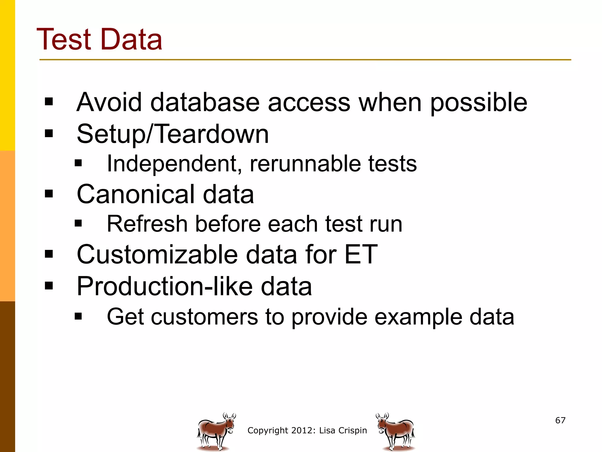 Test Data

§  Avoid database access when possible
§  Setup/Teardown
  §  Independent, rerunnable tests
§  Canonical data
  §  Refresh before each test run
§  Customizable data for ET
§  Production-like data
  §  Get customers to provide example data



                                                 67
                  Copyright 2012: Lisa Crispin
 