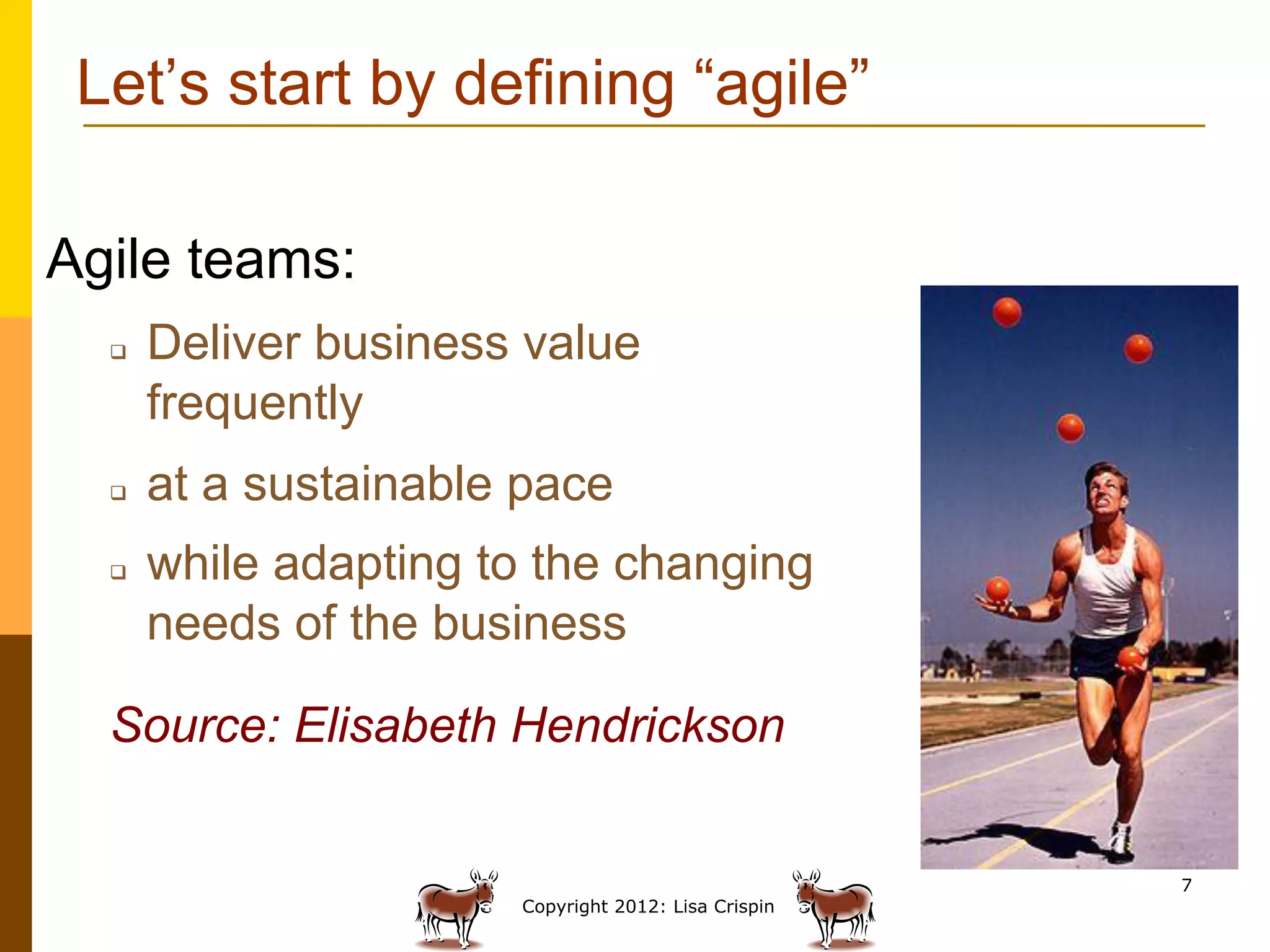 Let’s start by defining “agile”

Agile teams:
  q    Deliver business value
        frequently
  q    at a sustainable pace
  q    while adapting to the changing
        needs of the business

  Source: Elisabeth Hendrickson


                                                       7
                        Copyright 2012: Lisa Crispin
 