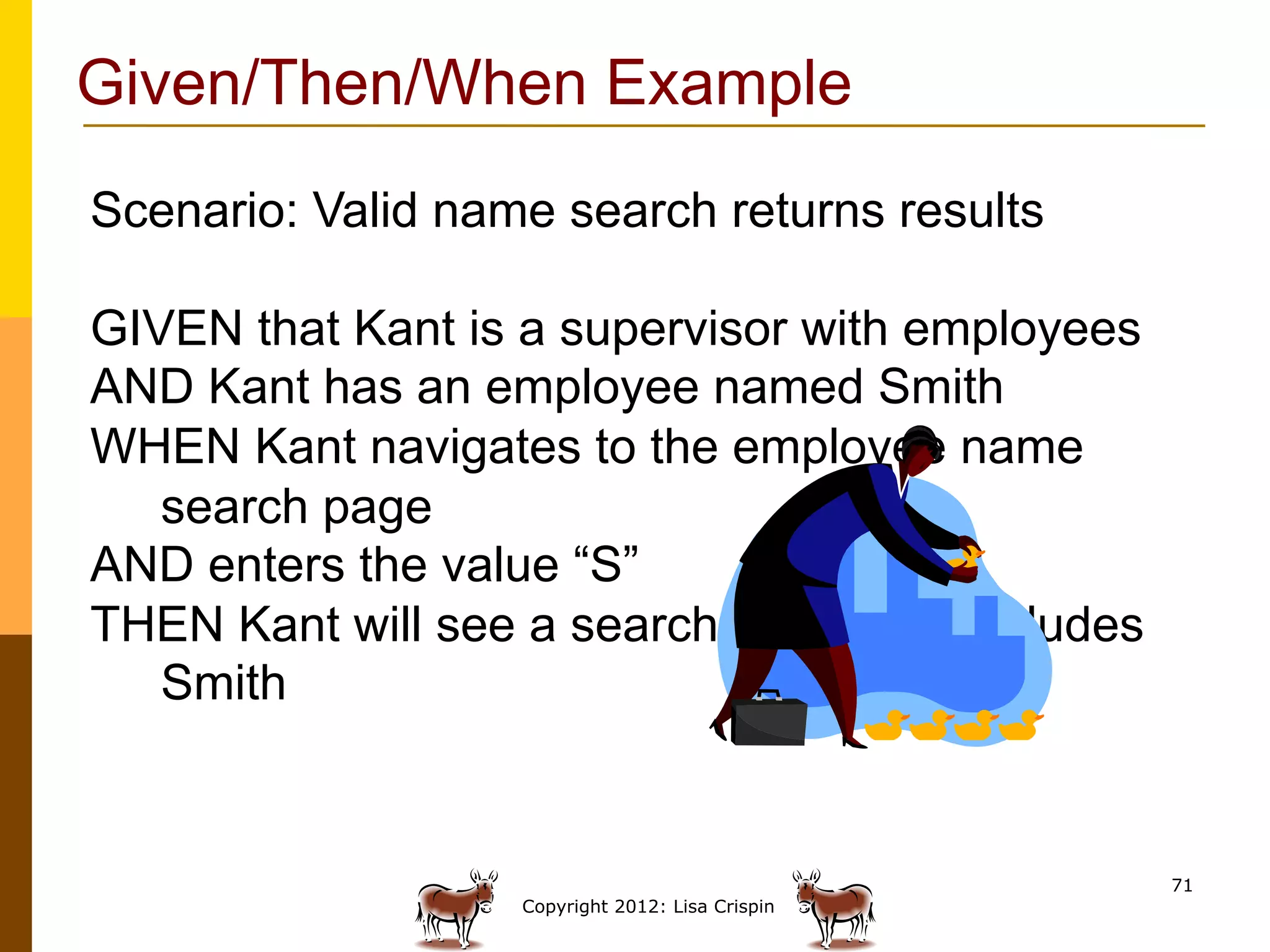 Given/Then/When Example
Scenario: Valid name search returns results

GIVEN that Kant is a supervisor with employees
AND Kant has an employee named Smith
WHEN Kant navigates to the employee name
   search page
AND enters the value “S”
THEN Kant will see a search result that includes
   Smith


                                                   71
                   Copyright 2012: Lisa Crispin
 
