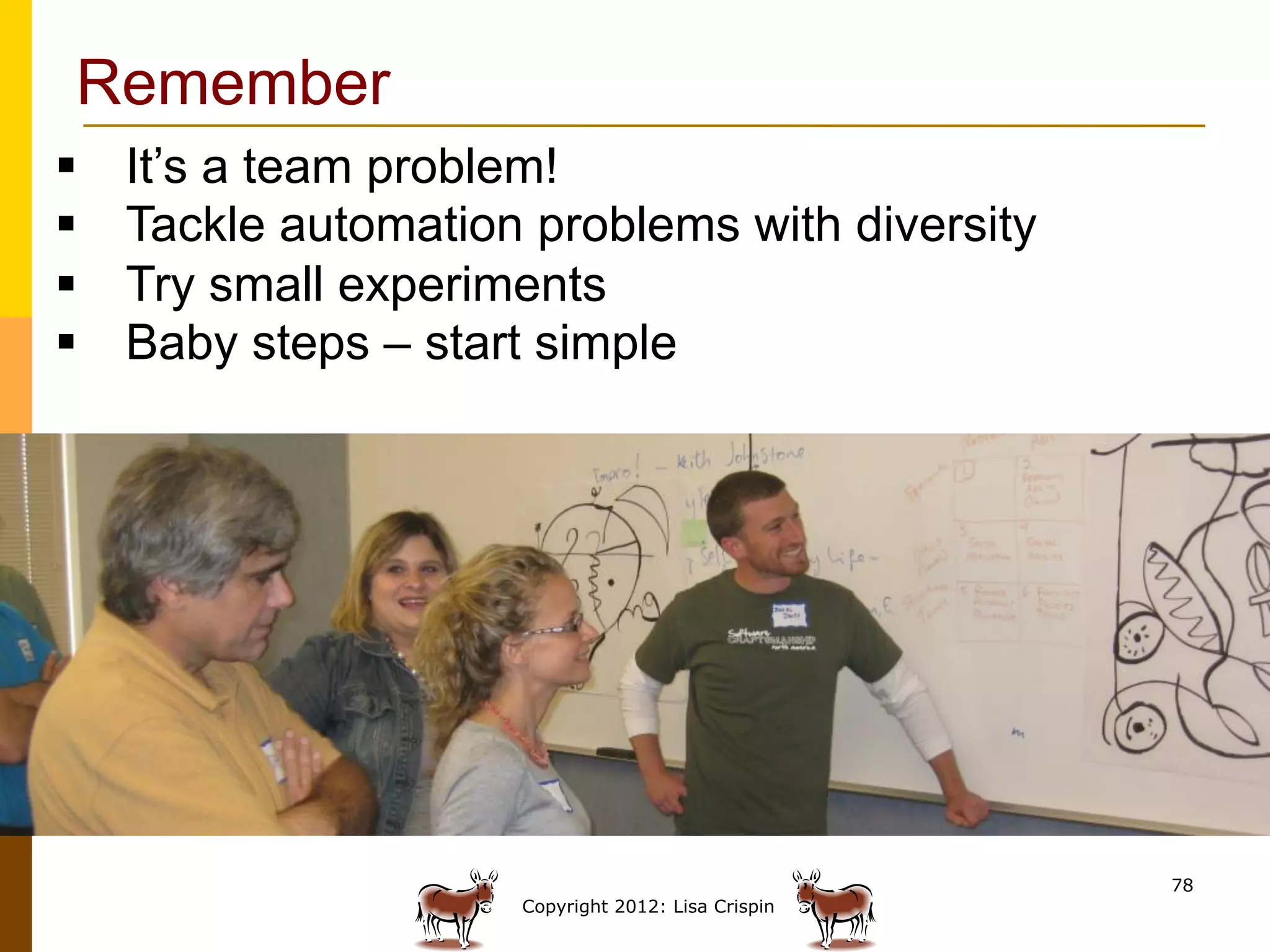 Remember
§    It’s a team problem!
§    Tackle automation problems with diversity
§    Try small experiments
§    Baby steps – start simple




                                                      78
                       Copyright 2012: Lisa Crispin
 