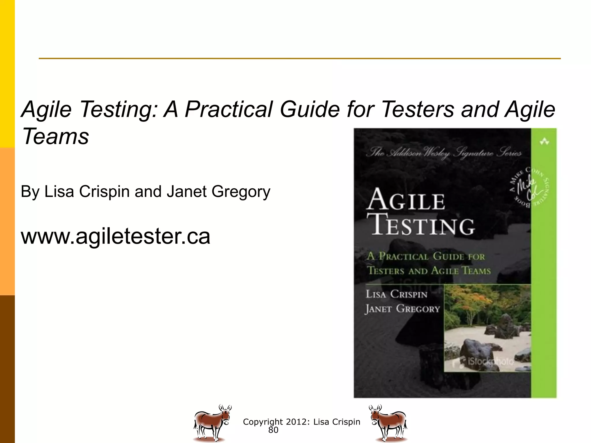 Agile Testing: A Practical Guide for Testers and Agile
Teams

By Lisa Crispin and Janet Gregory

www.agiletester.ca




                             Copyright 2012: Lisa Crispin
                                  80
 