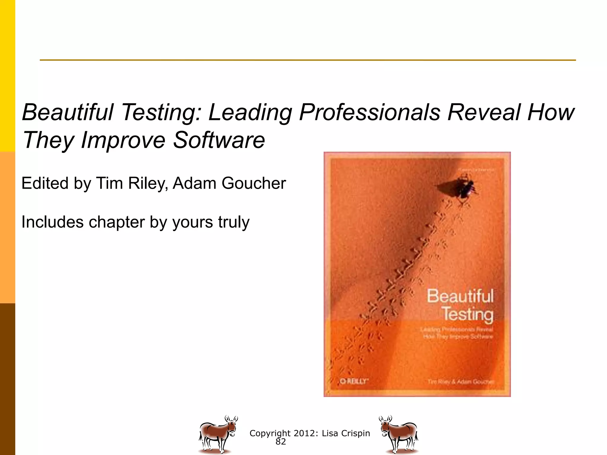 Beautiful Testing: Leading Professionals Reveal How
They Improve Software
Edited by Tim Riley, Adam Goucher

Includes chapter by yours truly




                              Copyright 2012: Lisa Crispin
                                   82
 