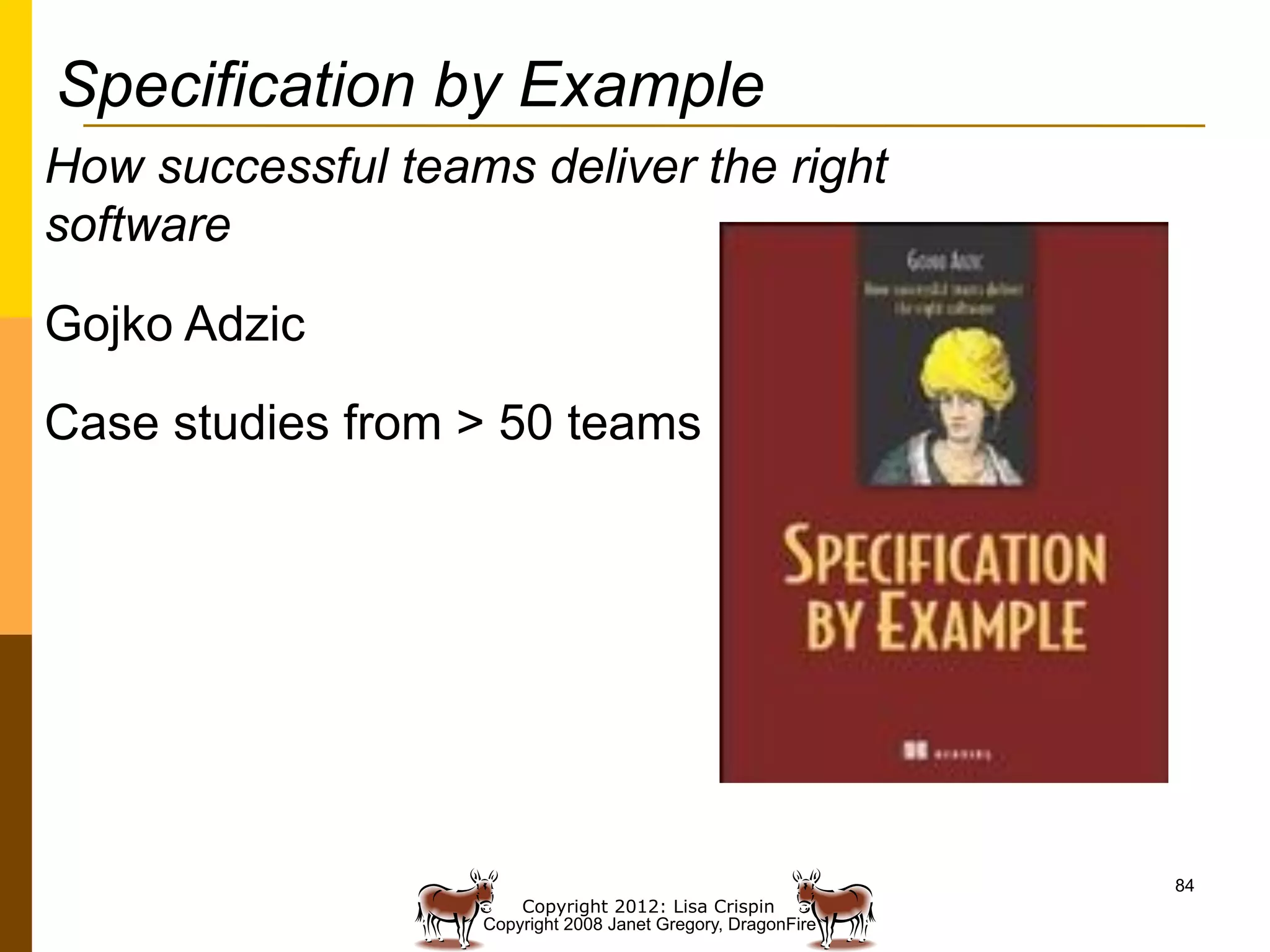 Specification by Example
How successful teams deliver the right
software

Gojko Adzic

Case studies from > 50 teams




                                                              84
                       Copyright 2012: Lisa Crispin
                   Copyright 2008 Janet Gregory, DragonFire
 