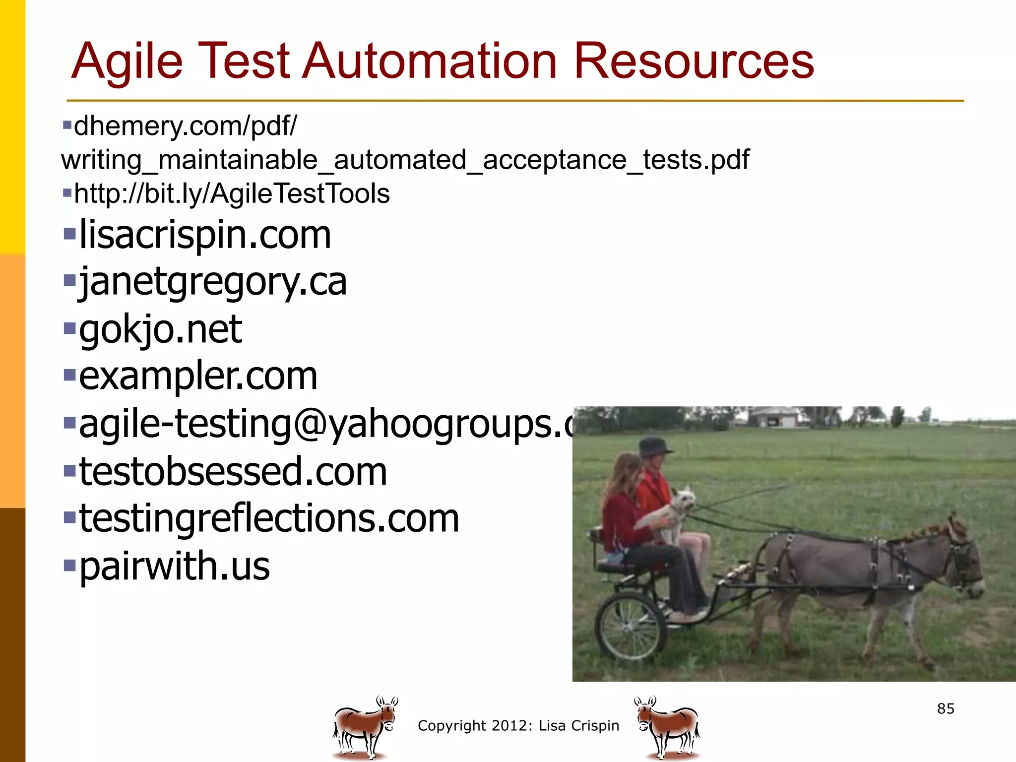 Agile Test Automation Resources
§ dhemery.com/pdf/
writing_maintainable_automated_acceptance_tests.pdf
§ http://bit.ly/AgileTestTools
§ lisacrispin.com
§ janetgregory.ca
§ gokjo.net
§ exampler.com
§ agile-testing@yahoogroups.com
§ testobsessed.com
§ testingreflections.com
§ pairwith.us


                                                         85
                          Copyright 2012: Lisa Crispin
 