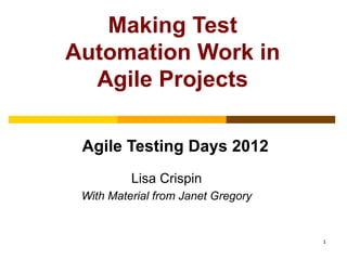 Making Test
Automation Work in
  Agile Projects

 Agile Testing Days 2012
          Lisa Crispin
 With Material from Janet Gregory


                                    1
 