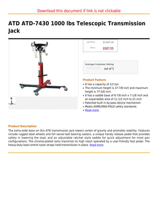 Download this document if link is not clickable


ATD ATD-7430 1000 lbs Telescopic Transmission
Jack
                                                              List Price :   $1,037.34

                                                                  Price :
                                                                             $587.05



                                                             Average Customer Rating

                                                                              out of 5



                                                         Product Feature
                                                         q   It has a capacity of 1/2 ton
                                                         q   The minimum height is 37-7/8 inch and maximum
                                                             height is 77-5/8 inch
                                                         q   It has a saddle base of 8-7/8 inch x 7-1/8 inch and
                                                             an expandable area of 11-1/2 inch to 21 inch
                                                         q   Patented built in by-pass device mechanism
                                                         q   Meets ASME/ANSI-PALD safety standards
                                                         q   Read more




Product Description
The extra-wide base on this ATD transmission jack lowers center of gravity and promotes stability. Features
include rugged steel wheels and full swivel ball bearing casters, a unique handy release pedal that provides
safety in lowering the load, and an adjustable ratchet style saddle for quick adjustment for most pan
configurations. The chrome-plated rams maximize its high reach operated by a user-friendly foot pedal. The
heavy-duty load control nylon straps hold transmission in place. Read more
 