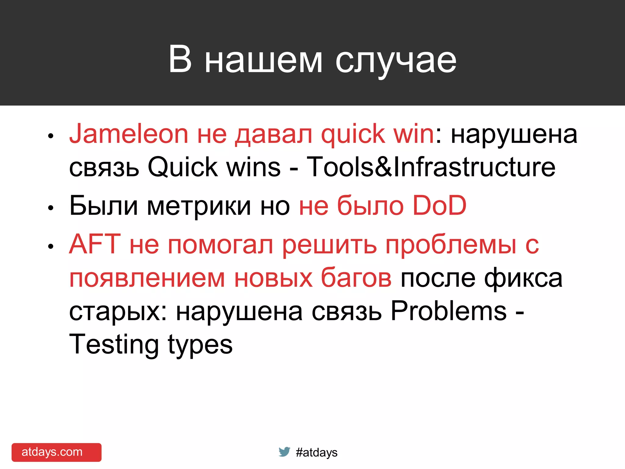 atdays.com #atdays
В нашем случае
• Jameleon не давал quick win: нарушена
связь Quick wins - Tools&Infrastructure
• Были метрики но не было DoD
• AFT не помогал решить проблемы с
появлением новых багов после фикса
старых: нарушена связь Problems -
Testing types
 