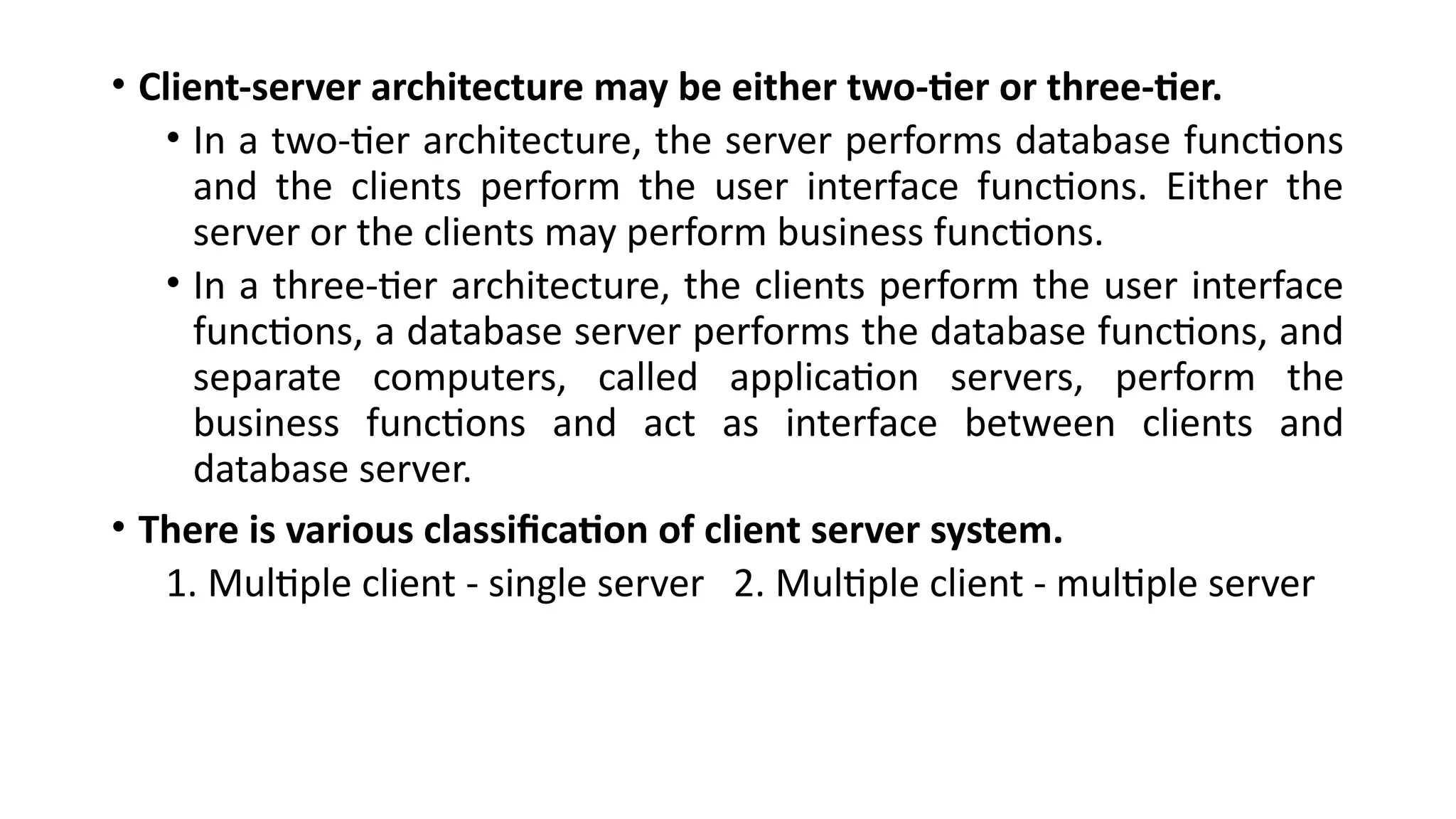 • Client-server architecture may be either two-tier or three-tier.
• In a two-tier architecture, the server performs database functions
and the clients perform the user interface functions. Either the
server or the clients may perform business functions.
• In a three-tier architecture, the clients perform the user interface
functions, a database server performs the database functions, and
separate computers, called application servers, perform the
business functions and act as interface between clients and
database server.
• There is various classification of client server system.
1. Multiple client - single server 2. Multiple client - multiple server
 
