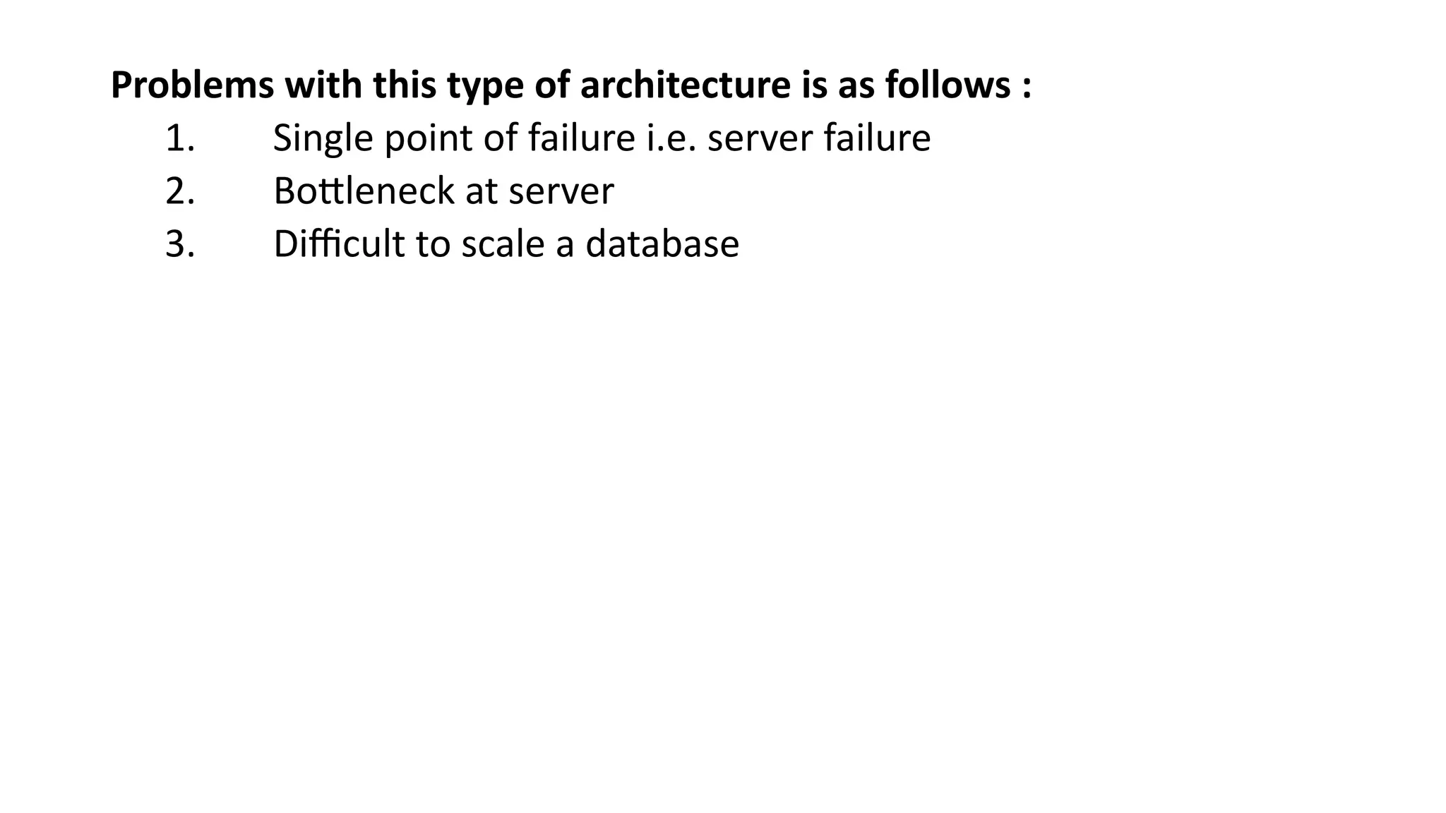 Problems with this type of architecture is as follows :
1. Single point of failure i.e. server failure
2. Bottleneck at server
3. Difficult to scale a database
 