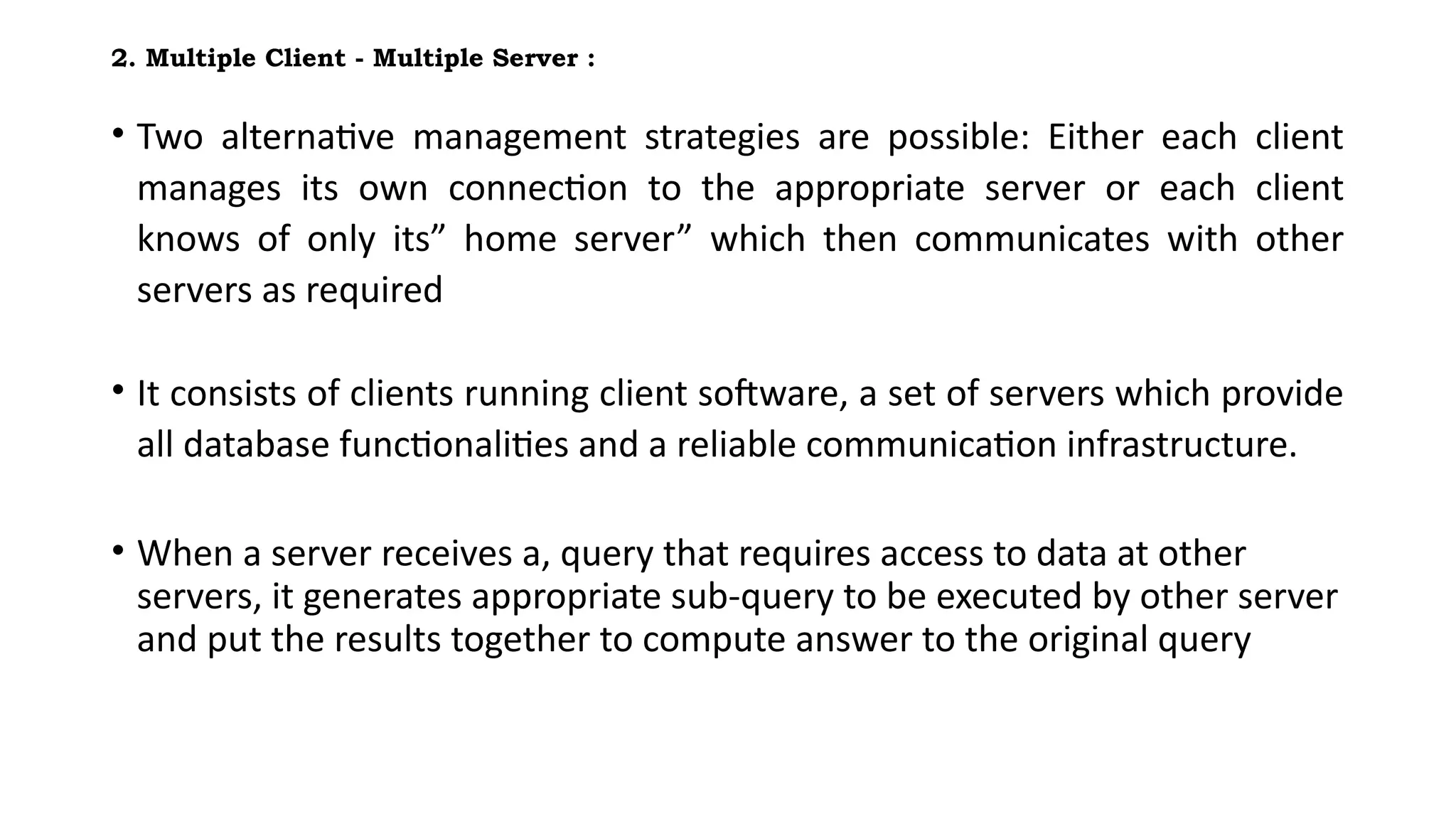 2. Multiple Client - Multiple Server :
• Two alternative management strategies are possible: Either each client
manages its own connection to the appropriate server or each client
knows of only its” home server” which then communicates with other
servers as required
• It consists of clients running client software, a set of servers which provide
all database functionalities and a reliable communication infrastructure.
• When a server receives a, query that requires access to data at other
servers, it generates appropriate sub-query to be executed by other server
and put the results together to compute answer to the original query
 