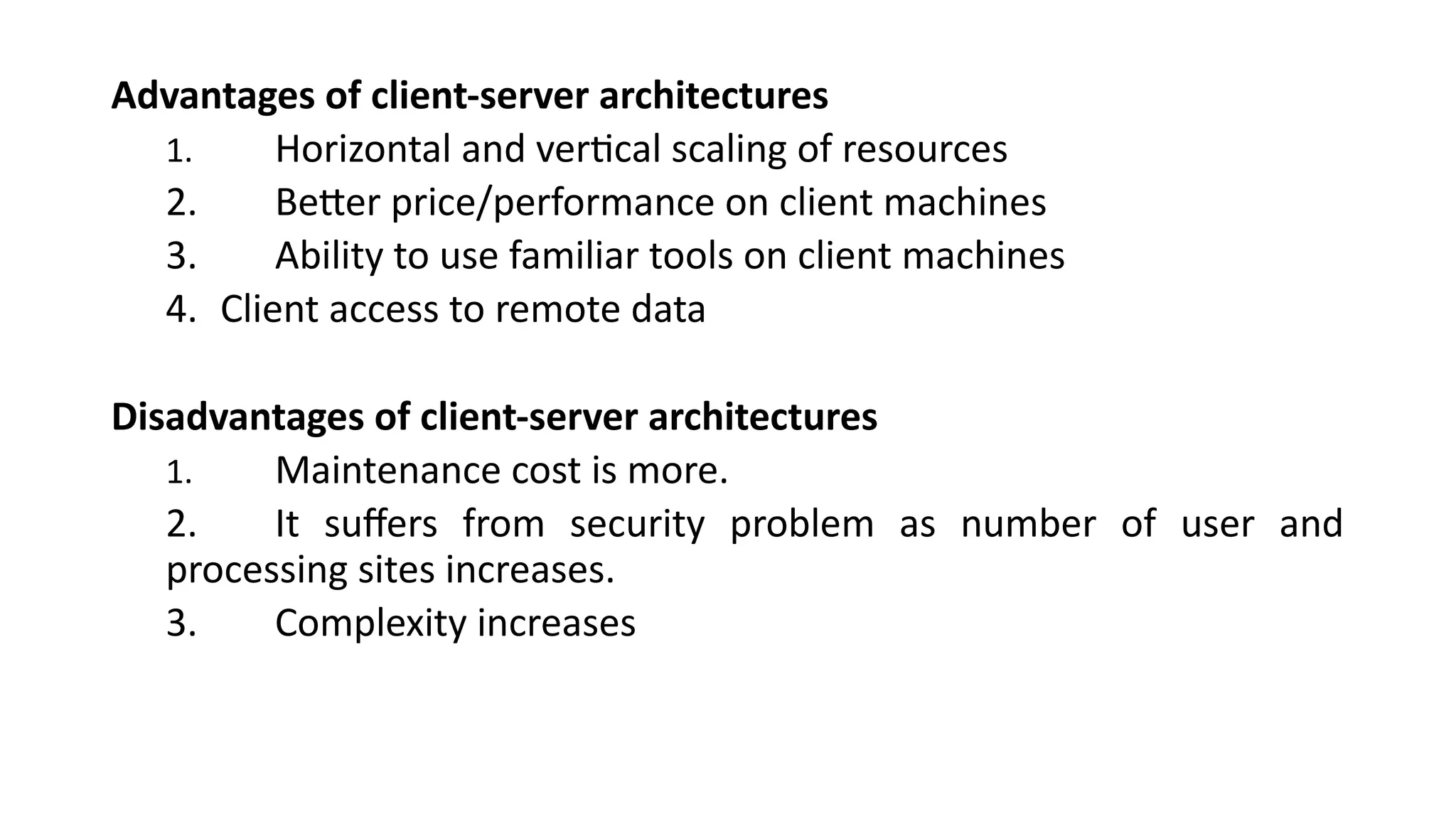 Advantages of client-server architectures
1. Horizontal and vertical scaling of resources
2. Better price/performance on client machines
3. Ability to use familiar tools on client machines
4. Client access to remote data
Disadvantages of client-server architectures
1. Maintenance cost is more.
2. It suffers from security problem as number of user and
processing sites increases.
3. Complexity increases
 