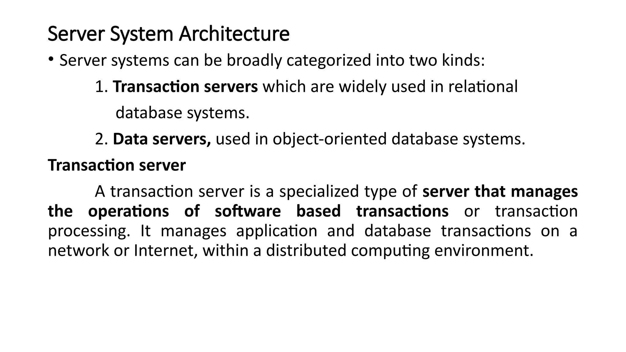 Server System Architecture
• Server systems can be broadly categorized into two kinds:
1. Transaction servers which are widely used in relational
database systems.
2. Data servers, used in object-oriented database systems.
Transaction server
A transaction server is a specialized type of server that manages
the operations of software based transactions or transaction
processing. It manages application and database transactions on a
network or Internet, within a distributed computing environment.
 
