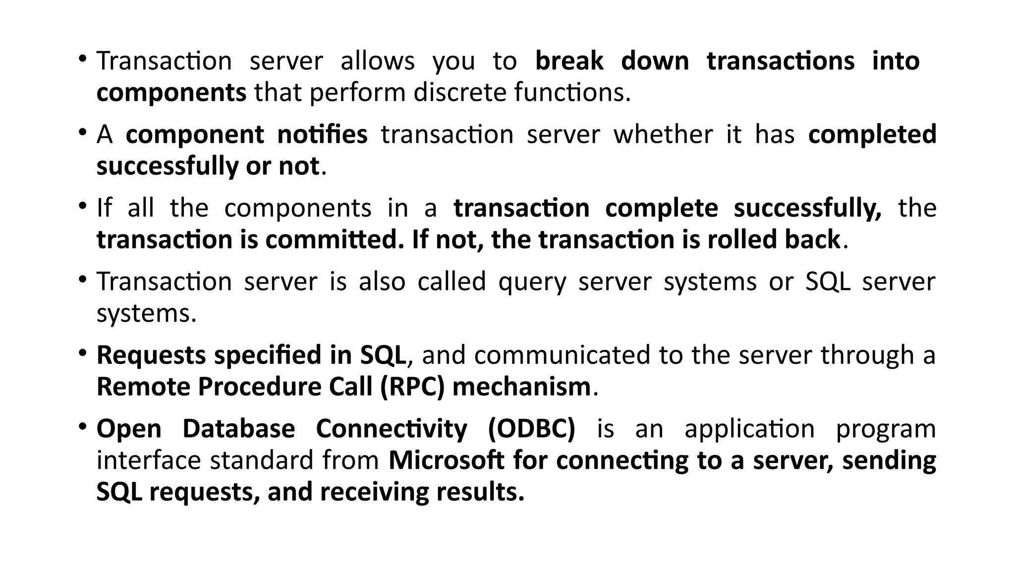 • Transaction server allows you to break down transactions into
components that perform discrete functions.
• A component notifies transaction server whether it has completed
successfully or not.
• If all the components in a transaction complete successfully, the
transaction is committed. If not, the transaction is rolled back.
• Transaction server is also called query server systems or SQL server
systems.
• Requests specified in SQL, and communicated to the server through a
Remote Procedure Call (RPC) mechanism.
• Open Database Connectivity (ODBC) is an application program
interface standard from Microsoft for connecting to a server, sending
SQL requests, and receiving results.
 