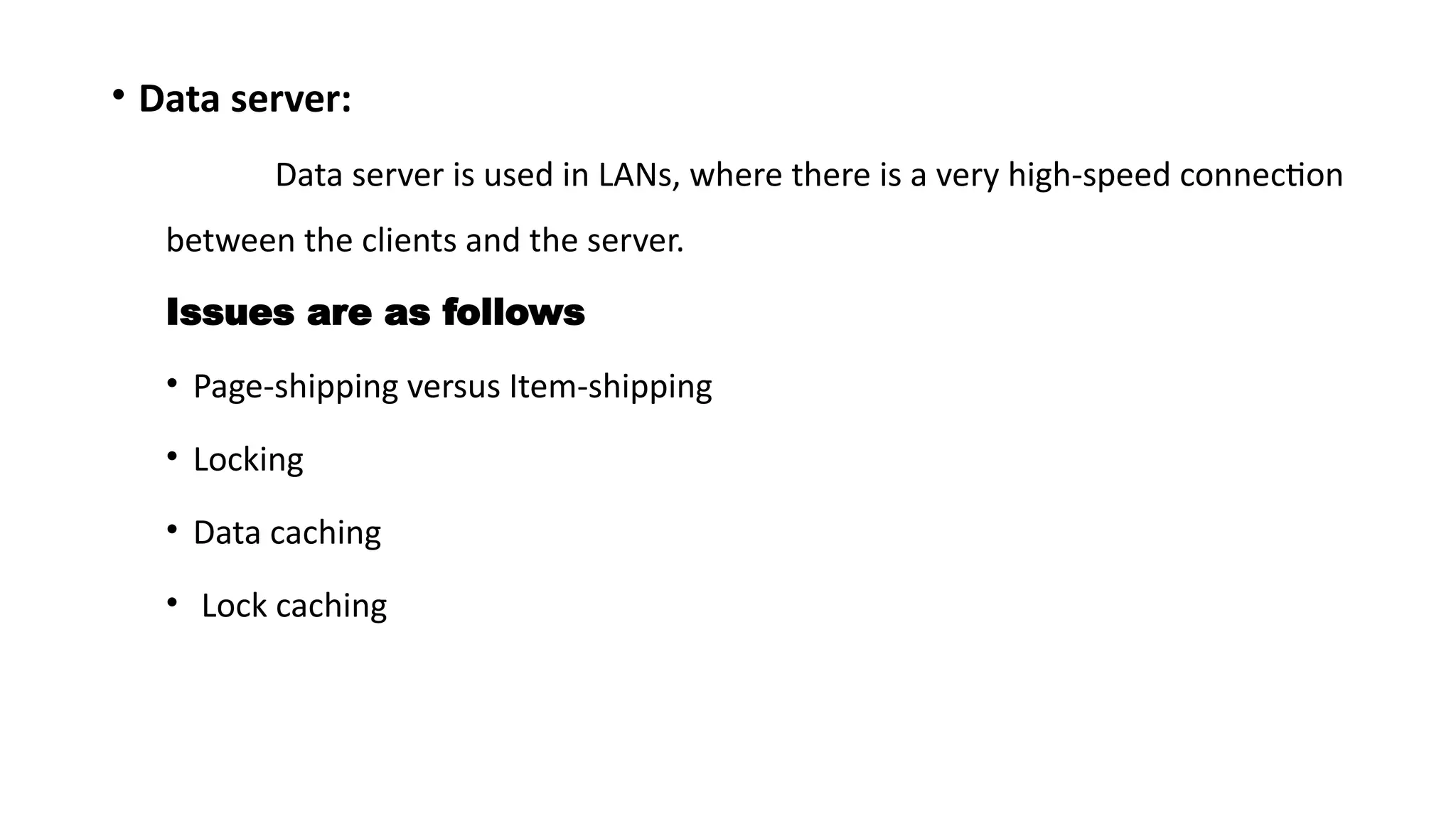 • Data server:
Data server is used in LANs, where there is a very high-speed connection
between the clients and the server.
Issues are as follows
• Page-shipping versus Item-shipping
• Locking
• Data caching
• Lock caching
 
