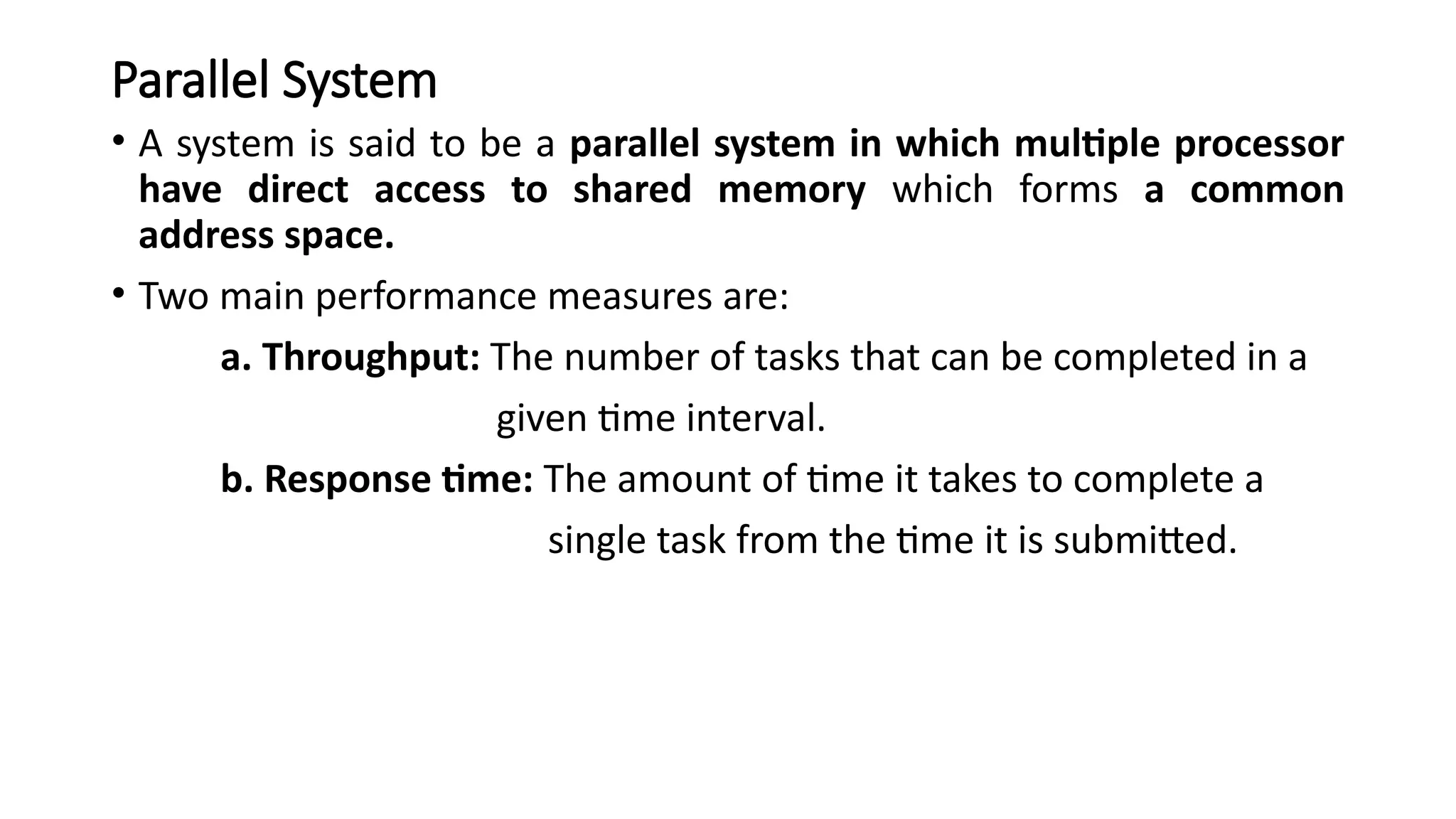 Parallel System
• A system is said to be a parallel system in which multiple processor
have direct access to shared memory which forms a common
address space.
• Two main performance measures are:
a. Throughput: The number of tasks that can be completed in a
given time interval.
b. Response time: The amount of time it takes to complete a
single task from the time it is submitted.
 