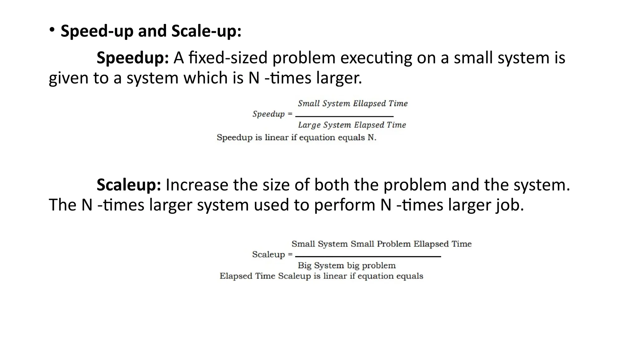 • Speed-up and Scale-up:
Speedup: A fixed-sized problem executing on a small system is
given to a system which is N -times larger.
Scaleup: Increase the size of both the problem and the system.
The N -times larger system used to perform N -times larger job.
 