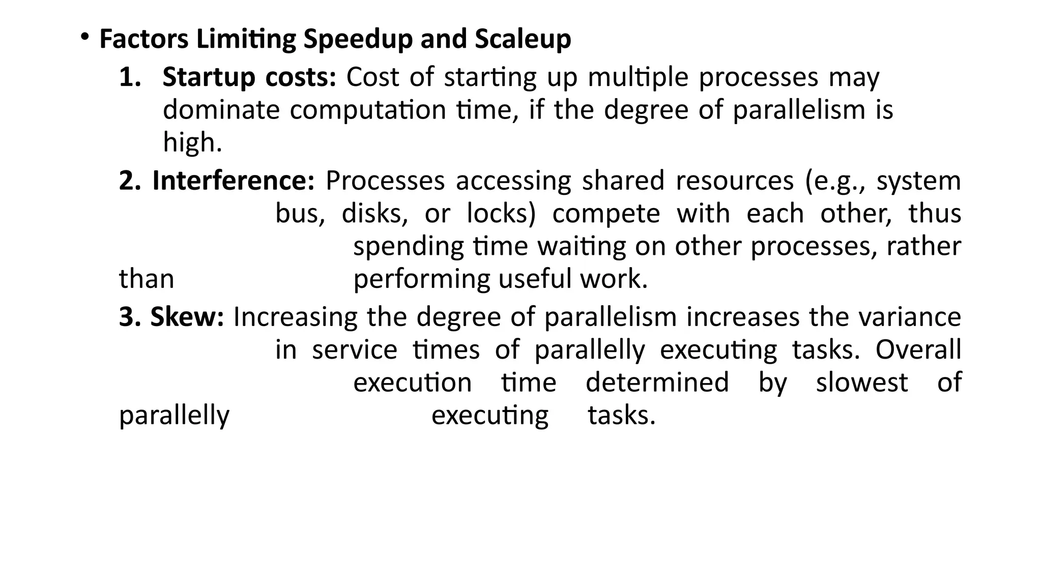 • Factors Limiting Speedup and Scaleup
1. Startup costs: Cost of starting up multiple processes may
dominate computation time, if the degree of parallelism is
high.
2. Interference: Processes accessing shared resources (e.g., system
bus, disks, or locks) compete with each other, thus
spending time waiting on other processes, rather
than performing useful work.
3. Skew: Increasing the degree of parallelism increases the variance
in service times of parallelly executing tasks. Overall
execution time determined by slowest of
parallelly executing tasks.
 