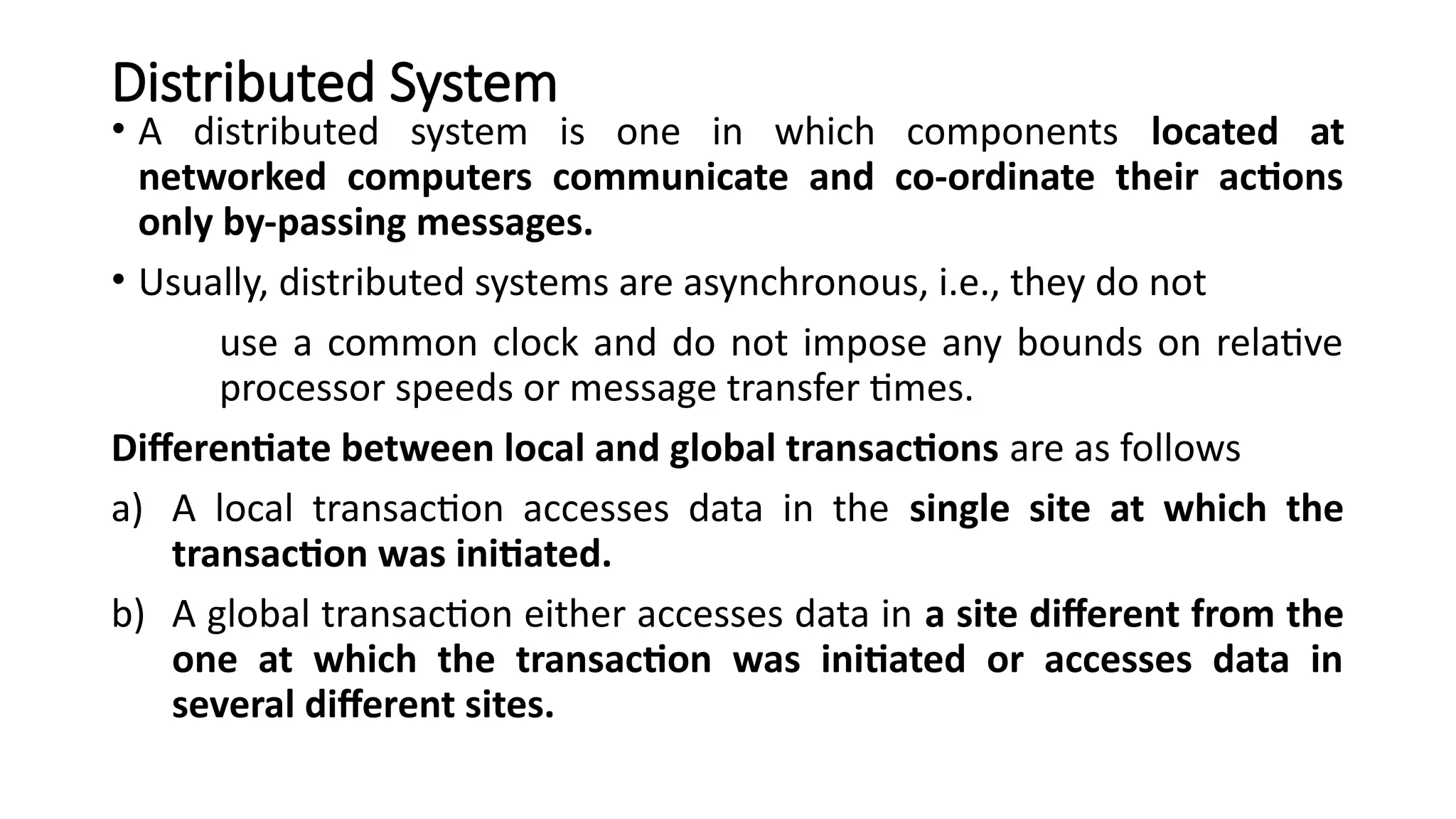 Distributed System
• A distributed system is one in which components located at
networked computers communicate and co-ordinate their actions
only by-passing messages.
• Usually, distributed systems are asynchronous, i.e., they do not
use a common clock and do not impose any bounds on relative
processor speeds or message transfer times.
Differentiate between local and global transactions are as follows
a) A local transaction accesses data in the single site at which the
transaction was initiated.
b) A global transaction either accesses data in a site different from the
one at which the transaction was initiated or accesses data in
several different sites.
 