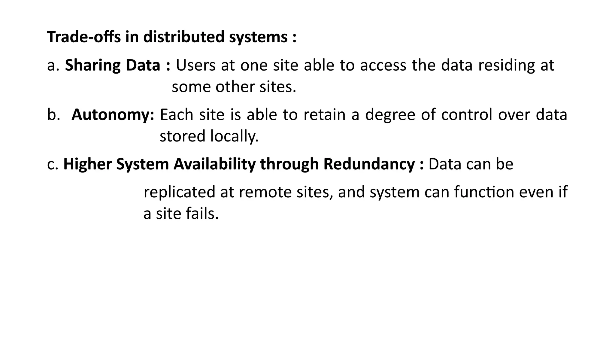 Trade-offs in distributed systems :
a. Sharing Data : Users at one site able to access the data residing at
some other sites.
b. Autonomy: Each site is able to retain a degree of control over data
stored locally.
c. Higher System Availability through Redundancy : Data can be
replicated at remote sites, and system can function even if
a site fails.
 