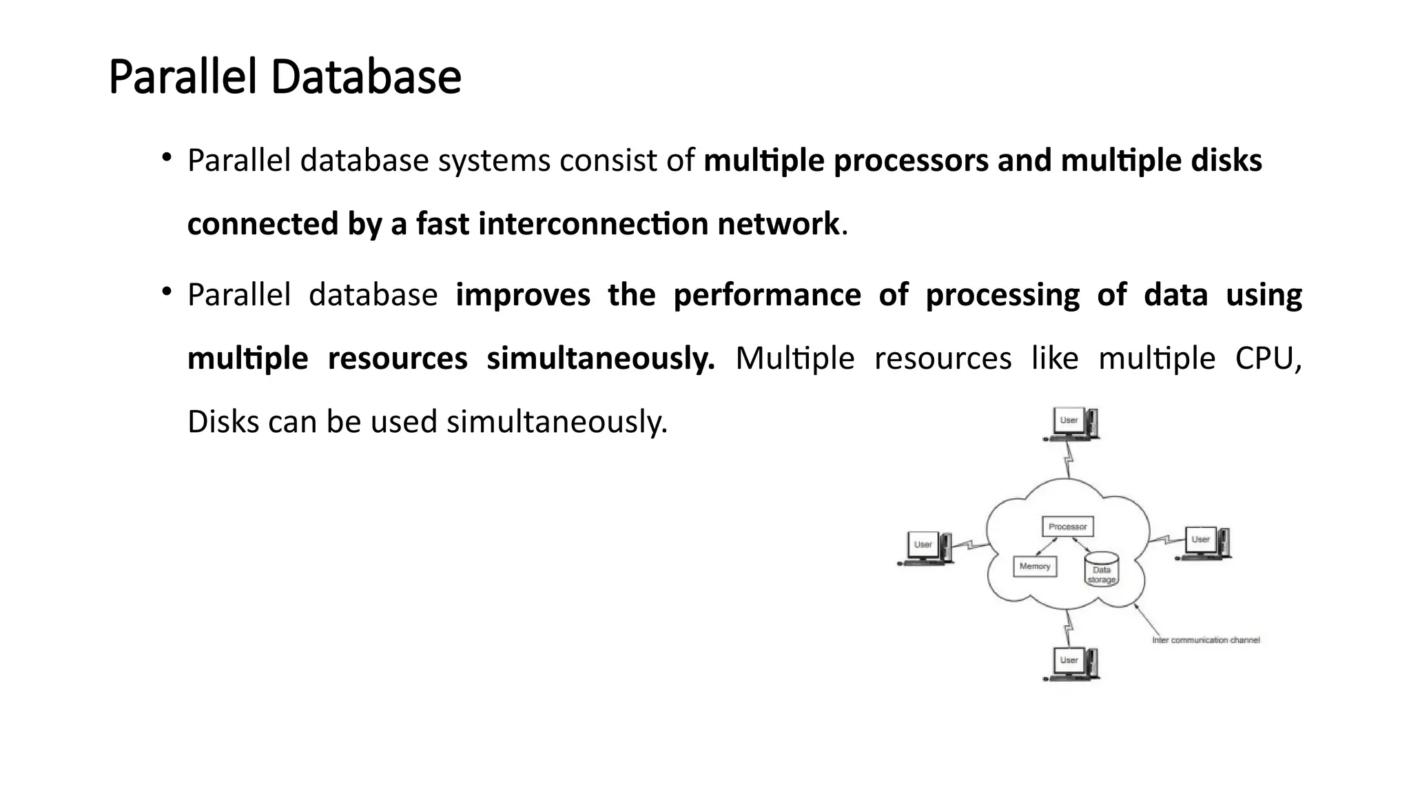 Parallel Database
• Parallel database systems consist of multiple processors and multiple disks
connected by a fast interconnection network.
• Parallel database improves the performance of processing of data using
multiple resources simultaneously. Multiple resources like multiple CPU,
Disks can be used simultaneously.
 