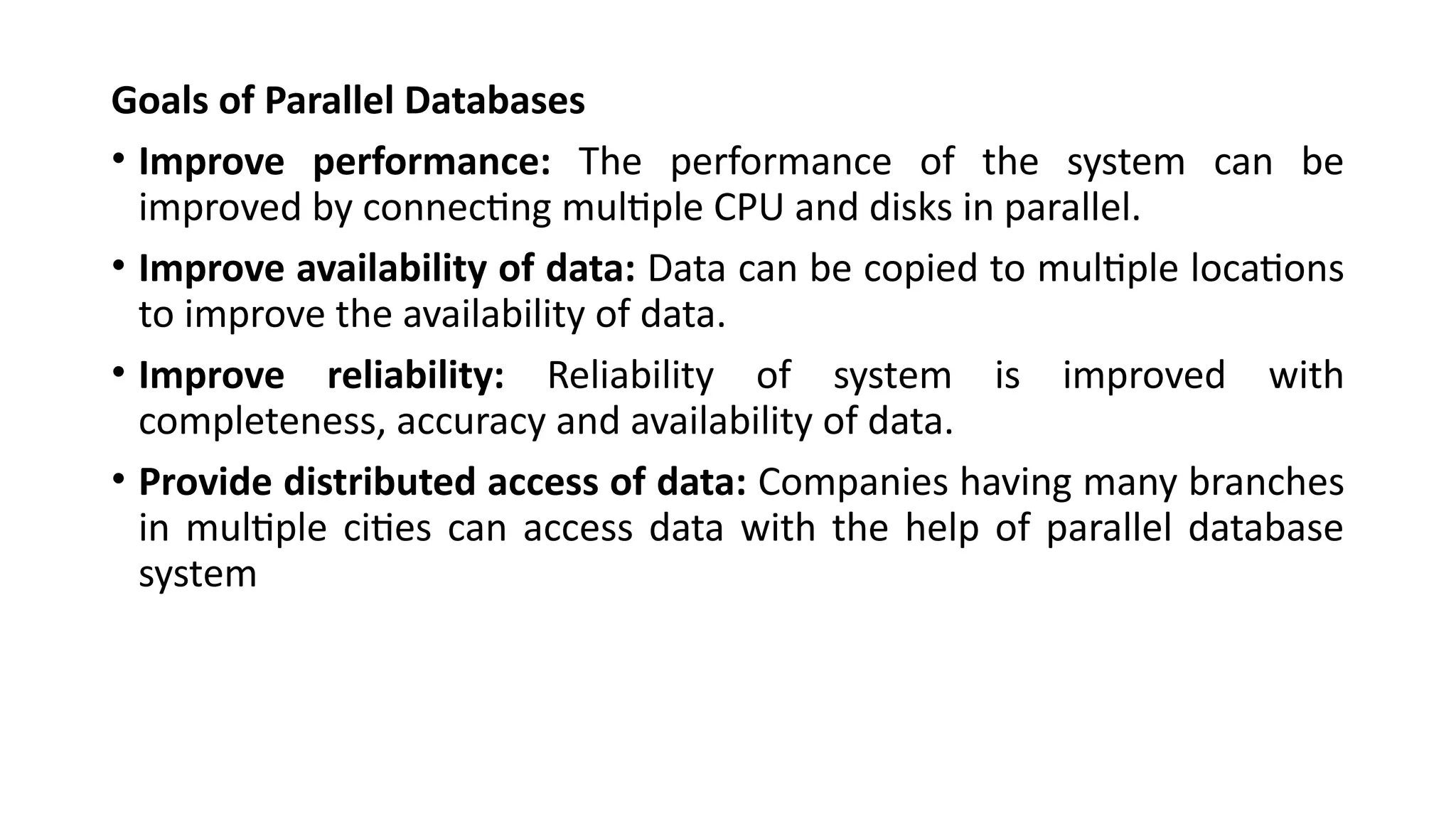 Goals of Parallel Databases
• Improve performance: The performance of the system can be
improved by connecting multiple CPU and disks in parallel.
• Improve availability of data: Data can be copied to multiple locations
to improve the availability of data.
• Improve reliability: Reliability of system is improved with
completeness, accuracy and availability of data.
• Provide distributed access of data: Companies having many branches
in multiple cities can access data with the help of parallel database
system
 